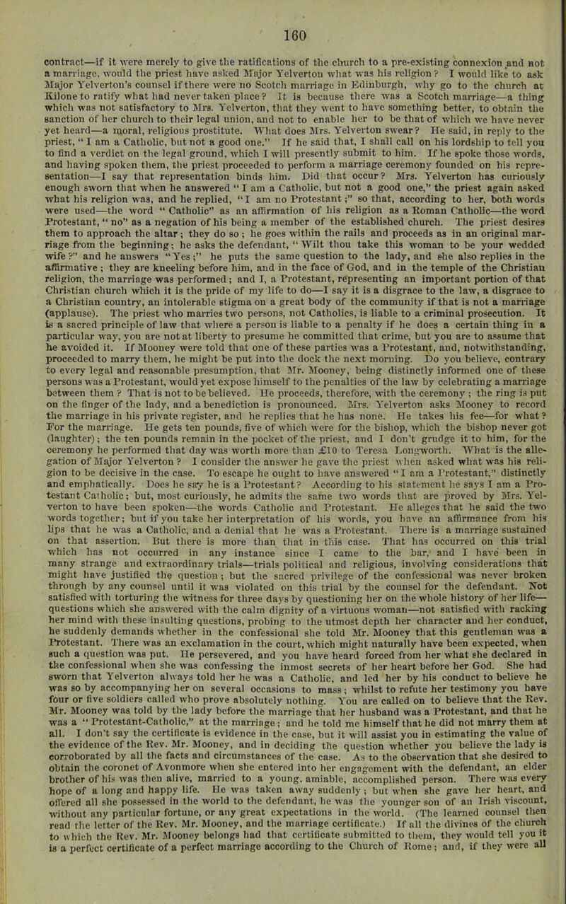 contract—if it were merely to give tlie ratifications of tlic cliurcli to a pre-existing connexion and not a marriage, would the priest have asked Major Yelvertou what was his religion? I would like to ask Major Y^elverton’s counsel if there were no Scotch marriage in Edinburgh, why go to the church at Kilone to ratify what had never taken place ? It is because there was a Scotch marriage—a thing which was not satisfactory to Mrs. Yelverton, that they went to have something better, to obtain the sanction of her churcli to their legal union, and not to enable her to be that of which we have never yet heard—a moral, religious prostitute. What does Mrs. Y'clverton swear? He said, in reply to the priest, “ I am a Catholic, but not a good one.” If he said that, I shall call on his lordship to tell you to find a verdict on the legal ground, which I will presently submit to him. If he spoke those words, and having spoken them, the priest proceeded to perform a marriage ceremony founded on his repre- sentation—I say that representation binds him. Did that occur? Mrs. Yelverton has curiously enough sworn that when he answered “ I am a Catholic, but not a good one,” the priest again asked what his religion was, and he replied, “I am no Protestantso that, according to her, both words were used—the word “ Catholic” as an affirmation of his religion as a Eoman Catholic—the word Protestant, “ no” as a negation of his being a member of the established church. The priest desires them to approach the altar; they do so ; he goes within the rails and proceeds as in an original mar- riage from the beginning; he asks the defendant, “ Wilt thou take this woman to he your wedded wife?” and he answers “Y’es;” he puts the same question to the lady, and elie also replies in the affirmative ; they are kneeling before him, and in the face of God, and in the temple of the Christian religion, the marriage was performed; and I, a Protestant, representing an important portion of that Christian church which it is the pride of my life to do—I say it is a disgrace to the law, a disgrace to a Christian country, an intolerable stigma on a great body of the community if that is not a marriage (applause). The priest who marries two persons, not Catholics, is liable to a criminal prosecution. It is a sacred principle of law that where a person is liable to a penalty if he does a certain thing in a particular way, you are not at liberty to presume he committed that crime, but you are to assume that he avoided it. If Mooney were told that one of these parties was a Protestant, and, notwithstanding, proceeded to marry them, he might be put into the dock the next morning. Do you believe, contrary to every legal and reasonable presumption, that Mr. Slooney, being distinctly informed one of these persons was a Protestant, would yet expose himself to the penalties of the law by celebrating a marriage between them ? That is not to be believed. He proceeds, therefore, with the ceremony ; the ring is put on the finger of the lady, and a benediction is pronounced. Mrs. Y'elverton asks Mooney to record the marriage in his private register, and he replies that he has none. He takes his fee—for what ? For the marriage. He gets ten pounds, five of which were for the bishop, which the bishop never got (laughter); the ten pounds remain in the pocket of the priest, and I don't grudge it to him, for the ceremony he performed that day was worth more than £10 to Teresa Longworth. What is the alle- gation of Major Y'elverton ? I consider the answer he gave the priest when asked what was his reli- gion to be decisive in the case. To escape he ought to have ansAvered “ I am a Protestant,” distinctly and emphatically. Does he say he is a Protestant? According to his statement he says I am a Pro- testant Caiholic; but, most curiously, he admits the same two Avords that are proved by Mrs. Y'el- verton to have been spoken—the words Catholic and Protestant. He alleges that he said the two words together; but if you take her interpretation of his words, you have an affirmance from his lips that he Avas a Catholic, and a denial that he Avas a Protestant. There is a marriage sustained on that assertion. Put there is more than that in this case. That has occurred on this trial AA’hich has not occurred in any instance since I came to the bar,' and I have been in many strange and extraordinary trials—trials political and religious, invoh-ing considerations that might have justified the question; but the sacred privilege of the confessional Avas never broken through by any counsel until it was violated on this trial by the counsel for the defendant. Not satisfied with torturing the Avitness for three days by questioning her on the whole history of her life— questions Avhich she ansAvered Avith the calm dignity of a virtuous AA’oman—not satisfied Avitli racking her mind Avith these insulting questions, probing to the utmost depth her character and her conduct, he suddenly demands Avhether in the confessional she told Sir. Slooney that this gentleman Avas a Protestant. There Avas an exclamation in the court, Avhich might naturally have been expected, when such a question Avas put. He persevered, and you have heard forced from her Avhat she declared in the confessional when she Avas coitfessing the inmost secrets of her heart before her God. She had SAA-orn that Yelverton ahvays told her he Avas a Catholic, and led her by his conduct to believe he was so by accompanying her on several occasions to mass ; whilst to refute her testimony you have four or five soldiers called Avho prove absolutely nothing. Y'ou are called on to believe that the Rev. Sir. Slooney was told by the lady before the marriage that her husband Avas a Protestant, and that he was a “ Protestant-Catholic,” at the marriage; and he told me himself that he did not marry them at all. I don’t say the certificate is evidence in the case, but it will assist you in estimating the value of the evidence of the Rev. Mr. Slooney, and in deciding the question whether you believe the lady is corroborated by all the facts and circumstances of the case. As to the observation that she desired to obtain the coronet of Avonmore Avhen she entered into her engagement with the defendant, an elder brotlAcr of his Avas then alive, married to a young, amiable, accomplished person. There avjis every hope of a long and happy life. He Avas taken aAvay suddenly; but Avhen she g.iA’c her heart, and offered all she possessed in the Avorld to the defendant, he Avas the younger son of an Irish A'iscount, without any particular fortune, or any great expectations in the Avorld. (The learned counsel tlien read the letter of the Rev. Sir. Slooney, and the marriage certificate.) If all the divines of the church to which the Rev. Sir. Slooney belongs had that certificate submitted to tlK-m, they aa'ouM tell you it is a perfect certificate of a perfect marriage according to the Church of Rome; and, if they Avere all
