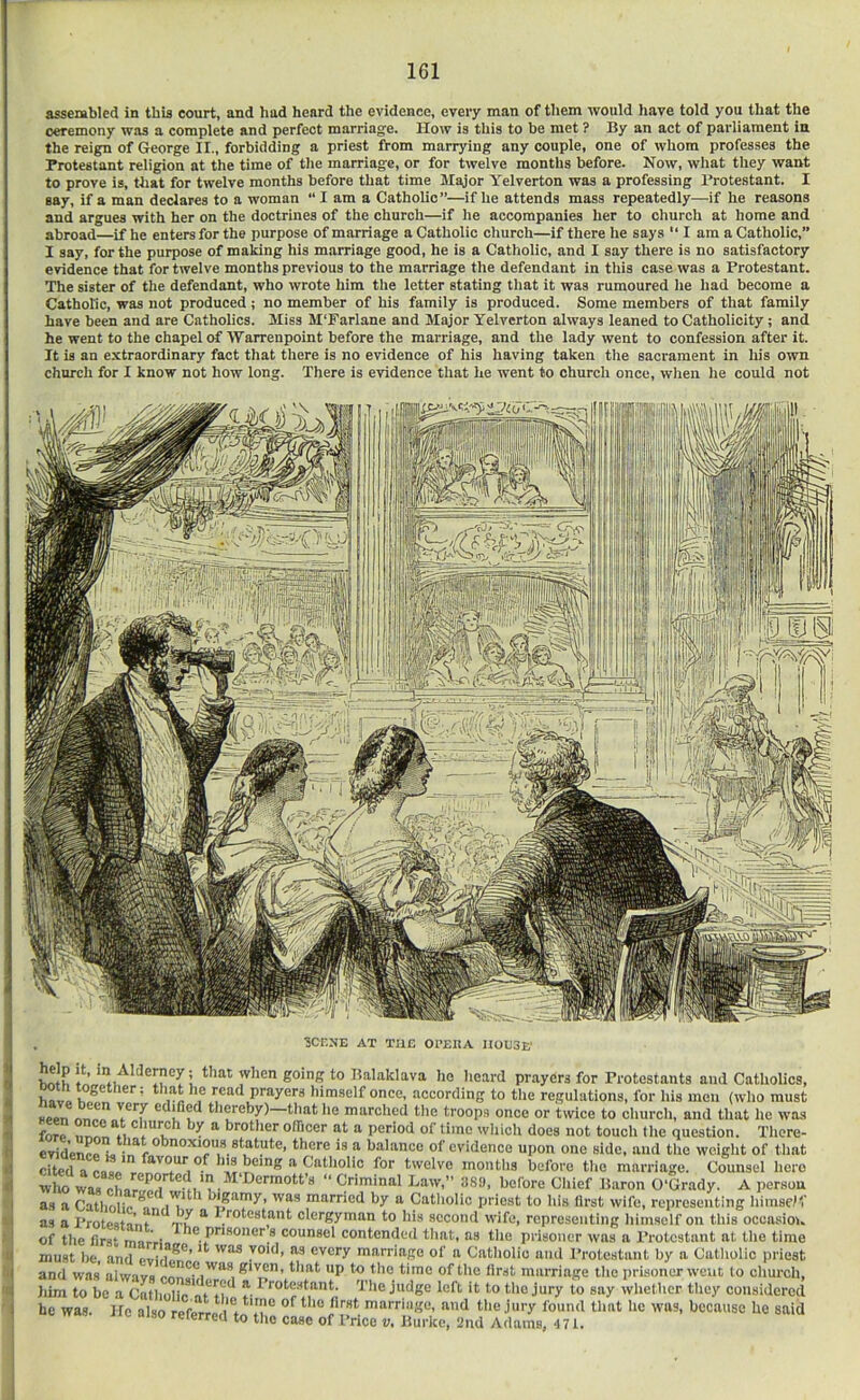 assembled in this court, and had heard the evidence, every man of them would have told you that the ceremony was a complete and perfect marriag’e. How is this to be met ? By an act of parliament in the reign of George II., forbidding a priest from marrying any couple, one of whom professes the Protestant religion at the time of tlie marriage, or for twelve months before. Now, wliat they want to prove is, that for twelve months before that time Major Yelverton was a professing Protestant. I say, if a man declares to a woman “I am a Catholic”—if lie attends mass repeatedly—if he reasons and argues with her on the doctrines of the church—if he accompanies her to cliurch at home and abroad—if he enters for the purpose of marriage a Catholic church—if there lie says I am a Catholic,” 1 say, for the purpose of making his marriage good, he is a Catholic, and I say there is no satisfactory evidence that for twelve months previous to the marriage the defendant in this case was a Protestant. The sister of the defendant, who wrote him the letter stating that it was rumoured he had become a Catholic, was not produced ; no member of his family is produced. Some members of that family have been and are Catholics. Miss M'Farlane and Major Yelverton always leaned to Catholicity; and he went to the chapel of Warrenpoint before the marriage, and the lady went to confession after it. It is an extraordinary fact that there is no evidence of his having taken the sacrament in his own church for I know not how long. There is evidence that he went to church once, when lie could not ■SCF.XE AT THE Ol'EIIA HOE3K Wh I ho heard prayers for Protestants and Catholics, hav» VC read prayers himself once, .according to the regulations, for his men (who must seen thereby) that he marched tlie troops once or twice to church, and that he wa.s forp *^****1? ** brother olTicer at a period of time which does not touch the question. Tliore- “ l>alance of evidence upon one side, and the weight of that citedac»!fl before the marriage. Counsel hero wlio WM oLr “ Criminal haw,” .^8!), before Cliief Baron O'Grady. A person as a Catlifilip *1 I'l*^ * bigamy, was married by a Catliolic priest to his llrst wife, representing himsePi' as a Protestn’nf” ^ clergyman to his second wife, representing himself on this occasion of the first mnrV ® PFisoner s counsel contended tliat, as the prisoner was a I’rotestant at tlie time must be and pvilfp^*’ void, as every marriage of a Catholic and Protestant by a Catholic priest and was' alwavs P Cie llrst marriage the prisoner went lo church, liim to be a Catho^rc at^thp t- ^ whether tliey considered he was. He also refesrpn * ^ marriugo, and tlie jury found that he was, because he said lie also referred to the case of Price t;. Burke, 2nd Adams, 471.
