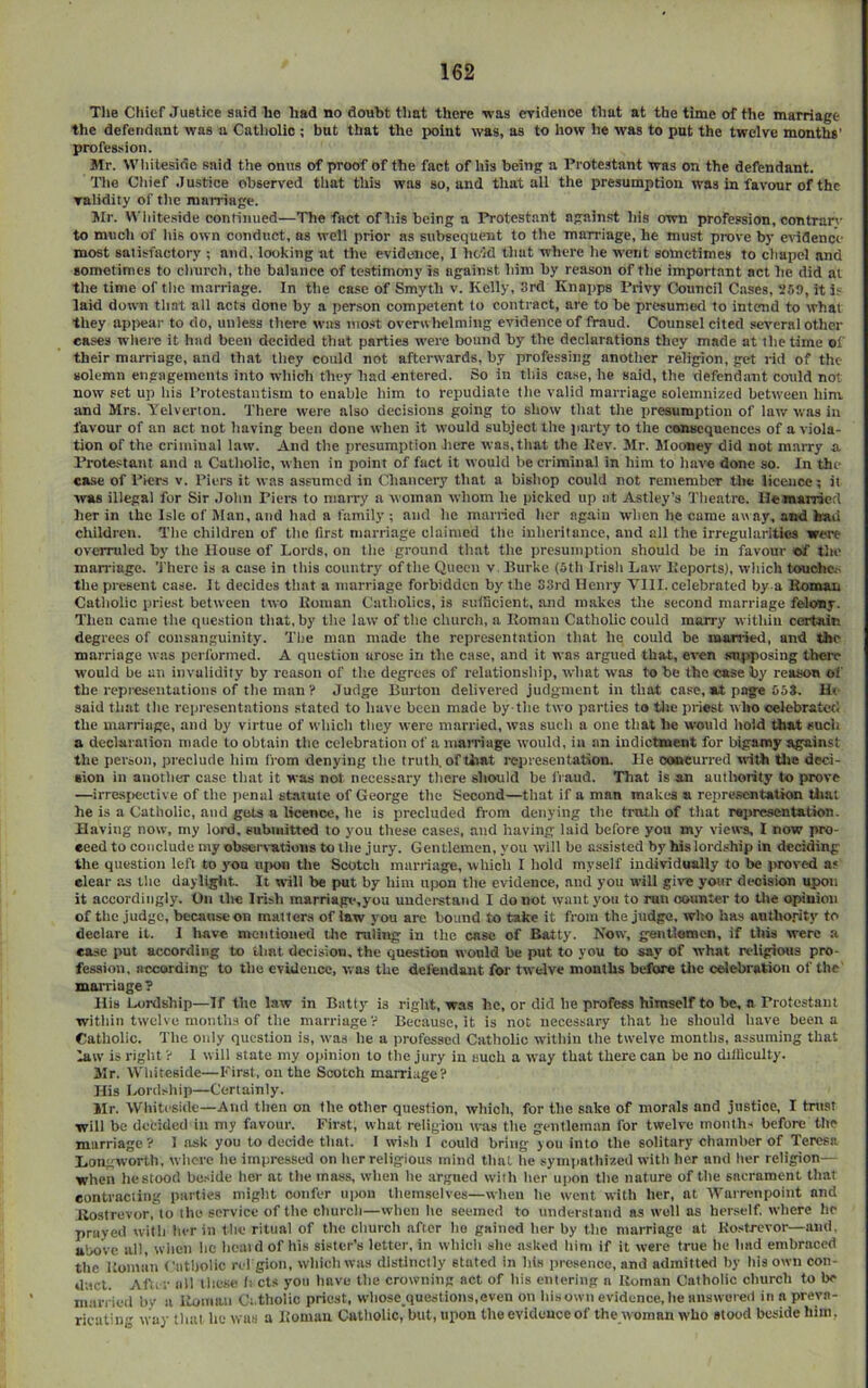 Tlie Cliier Justice said lie had no doubt that there was eridenoe that at the time of the marriage the defendant was a Catholic ; but that the point was, as to how he was to put the twelve months’ profession. Mr. Whiteside said the onus of proof of the fact of his being a Protestant was on the defendant. The Chief Justice observed that this was so, and that all the presumption was in favour of the validity of the marriage. Mr. White.side continued—The fact of his being a Protestant against his own profession, con tran- to much of his own conduct, ns well prior as subsequent to the Tnarriage, he must prove by evidence most satisfactory ; and. looking at the evidence, I hc'ld that where he went sometimes to chapel and sometimes to church, the balance of testimony is against him by reason of the important act lie did at the time of the marriage. In the case of Smyth v. Kelly, 3rd Knapps Privy Council Cases, 259, it i? laid down that all acts done by a per.son competent to contract, are to be presumoel to intend to what they apitear to do, unless there was mo.st overwltclming evidence of fraud. Counsel cited several other eases where it had been decided that parties were bound by the declarations they made at the time of their marriage, and that they could not afterwards, by profe.ssing another religion, get rid of the solemn engagements into which they had entered. So in this case, he said, the defendant could not now set up his Protestantism to enable him to repudiate the valid marriage solemnized between him. and Mrs. Telverton. There were also decisions going to show that the presumption of law was in favour of an act not having been done when it would subject the jiarty to the consequences of a viola- tion of the criminal law. And the presumption here was, that the Kev. 3Ir. Mooney did not marry a Protestant and a Cutliolic, when in point of fact it would he criminal in him to have done so. In the case of Pier-s v. Piers it was assumed in Chancery that a bishop could not remember the licence; it was illegal for Sir John Piem to marry a woman whom he picked up at Astley’s Theatre, lleraarricd her in the Isle of Man, and had a family ; and he married her again when he came away, and had children. The children of the first marriage claimed the inheritance, and all the irregularities were overruled by the House of Lords, on the ground that the presumption should be in favour of tlio man-iage. 'J'herc is a case in this country of the Queen v Hurke (5th Irish Law lieports), wliich touchc^ the present case. It decides tliat a marriage forbidden by'the 33rd Henry VIII. celebrated by a Koman Catliolic priest between two Roman Catholics, is siilHcient, and makes the second marriage felony. Then came the question that, by the law of the church, a Roman Catholic could marry within certain degrees of consanguinity. The man made the representation that he could be married, and the marriage was performed. A question arose in the case, and it was argued that, even sujiposing there would be an invalidity by reason of the degrees of relationship, wliat was to be the case by reason of the representations of the man ? Judge Burton delivered judgment in that case, at page 65*. H< said that the representations stated to liave been made by the two parties to tlie priest who celebrated the marriage, and by virtue of which they were married, was such a one that be would hold that such a declaration made to obtain the celebration of a inaiTiuge would, in an indictment for bigamy against the pcioon, pi-eclude him from denying the trutli, of that representation. He concurred with Ote deci- •ion in another case tliat it was not. necessary there should be fraud. That is an authority to prove —irresfiective of tlie jienal statute of George the Second—that if a man makes a representation that he is a Catholic, and gtits a licence, he is precluded from denying the troth of that ropresentation. Having now, my lord, submitted to you these cases, and having laid before you my views, I now pro- ceed to conclude my observations to the jury. Gentlemen, you will be assisted by hislordship in deciding the question left to you upon the Scotch marilage, whicli I hold myself individually to be proved as elear as the dayliglit. It will be put by him upon the evidence, and you will gi»'« your decision upon it accordingly. On the Irish marriagv.you understand I do not want you to run counter to the opinion of the judge, becanseon matters of law j'ou are bound to take it from the judge, who has autho.rity to declare it. I have mentioned tltc niling in the case of Batty. Now, gentlemen, if this were a ease put according to Umt decision, the question would be put to you to say of what religious pro- fession, according to the evidence, was the delendaut for twelve months before the celebration of the mai-riage? His Lordship—If the law in Batty' is right, wa.s he, or did he profess himself to be. n rrotcstaiu witliin twelve months of the marriage V Because, it is not necessary that he should have been a Catholic. The only question is, was lie a professed Catholic within the twelve months, assuming that law is riglit ? I will state my opinion to the jury in such a way that there can be no difficulty. Mr. Whiteside—First, on the Scotch marriage? His Lordship—Certainly. Mr. Whiteside—And then on the other question, which, for the sake of morals and justice, I tntsr will be decided in my favour. First, what religion was the gentleman for twelve months before the marriage ? 1 ask you to decide that. 1 wish I could bring you into the solitary chamber of Teresa Hongworth, wlicre lie impressed on Iier religious mind that he sympathized with her and her religion— when liestooci bcj-ide her at the mass, when he argued with her upon the nature of the sacrament that contracting parlies might confer upon tliemselves—when he went with her, at Warrenpoint and Ilostrevor, to the service of the churcli—when he seemed to understand as well as herself, where he prayed with her in the ritual of the church after ho gained her by the marriage at Ro.stJ-evor—and, above all, wiieii he hoaid of his sister’s letter, in whicli she asked him if it were true he had embraced the Roman (’iitholic n l gioii, whicli was distinctly stated in his presence, and admitted by his own con- duct. After all lliese li cts you have the crowning act of his entering a Roman Catholic church to be married by a Roman Oi.tliolic priest, wliose queslions.even on his own evidence, he answered in a preva- ricatiii way that he was a Roman Catholic, but, upon the evidence of the woman who stood beside him,