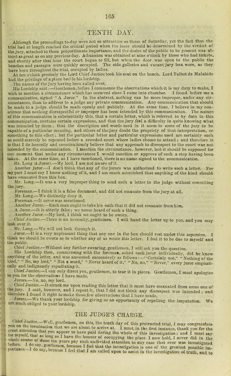 1G5 TENTH DAY. Although the proceedings to-day were not so attractive as those of Saturday, yet the fact that the trial had at lengtti reached the critical period wlien tiie issue should bo determined by the verdict of the jury, attached to them proportionate importance, and the desire of tlie public to be present was al- most as Teat as on any previous day. Admission was obtained at nine o’clock by those who had tickets, and shortly after that hour the court began to fili, but when the door was open to the public the benches and passages were quickly occupied. The side galleries and vacant jury box were, as they have been throughout the trial, occupied by ladies. At ten o’clock precisely the Lord Chief Justice took his seat on the bench. Lord Talbot de Malahide had the privilege of a place besi-de his lordship. The names of the jury having been ealled over. His Lordship said:—Gentlemen,before I commence the observations which it is my duty to make, I wish to mention a circumstance which has occurred since I came into chamber. I found before me a communication, signed “A Juror.” In the abstract, nothing can be more improper, under any cir- cumstances, than to address to a judge any private communication. Any communication that should be made to a judge should be made openly and publicly. At the same time, I believe in my con- science that nothing disrespectful or improper has been intended by this communication. The nature of this communication is substantially this, that a certain letter, which is referred to by date in this communication, contains certain expressions, and that the jury feel a difficulty in quite knowing what was intended by them; that the descriirtion and words used in it seem to some of the jury to be capable of a particular meaning, and others of the jury doubt the propriety of that interpretation, or something to this effect; but the particular letter and particular expressions used are certainiy such as could scarcely be repeated before a crowded court where ladies choose to attend ; and therefore it is that I do honestly and conscientiously believe that any approach to disrespect to the court was not intended by the communication. I mention the circumstance, however, lest it should be supposed for one moment that mider any circumstances I would sanction or approve of such a step liaving been taken. At the same time, as I have mentioned, there is no name signed to the communication. Mr. Long (a Juror).—My lord, I am not aware of it. Another juror.—I don’t think that any of the jurors was authorized to write such a letter. For my part I must say I know nothing of it, and I am much astonished that anything of the kind should have emanated from this box. Mr. Long.—It was a very improper thing to send such a letter to the judge without consulting the jury. Foreman.—I think it is a false document, and did not emanate from the jury at all. Mr. Long.—We distinctly deny it. Foreman.—It never was mentioned. Another Juror.—Each man ought to take his oath that it did not emanate from him. A Juror.—It is utterly false; we never heard of such a thing. Another .Juror.—My lord, I think we ouglit to be sworn. Chief .Justice.—There is no necessity, gentlemen. I will hand the letter up to you, and you may look over it. Mr. Long.—We w'ill not look tlirough it. Juror.—It is a very unpleasant thing that any one in the box should rest under this aspersion. I think we should be sworn as to whether any of us wrote this letter. I feel it to be due to myself and tlic public. Chief .Justice.—Without any further swearing, gentlemen, I will ask you the question. His Lordship then, commensing with the foreman, asked each juror individually, did he know .anytliing of the letter, and was answered successively a.s follows :—“Certainly not,” “ Nothing of the kind,” “ No, my lord,” “ Not a word,” “Never heard of it,” “No, no,” “Never,” every juror emphati- cally and indignantly repudiating it. Chief Justice,—I can only direct you, gentlemen, to tear it in pieces. Gentlemen, I must apoIoizo to you for the observations 1 have made.  Jurors.—No, no, my lord. Cliicf Justice. It struck me upon reading this letter that it must have emanated from some one of jury. I said, however, and 1 repeat it, that I did not think any disrespect was intended * and therefore I found it right to make tliosefew observations that I have made. Jurors.—We thank your lordship for giving us an opportunity of repelling the imputaHon. We arc much obliged to your lordship. TliE JUDGE’S CHARGE. K<J»t'pn>en, on this, the tenth day of this protracted trial, I may congratulate I ‘•he first instance, thank you for the for mvjwlf ihof to liave paid durln;^ tha wliolo of Hub inveatigatiou ; and I mu8t say \rholi‘ miiraf. nc ^ Houour of Occupying the place 1 now hold, I never did in the T An jeurB pay such undivided attention to any case tlnit ever was investigated r because 1 feel iliat the investigation is one of the greatest possible im- 1 aj, because I feel that I am called upon Ui assist in the investigation of truth, and to