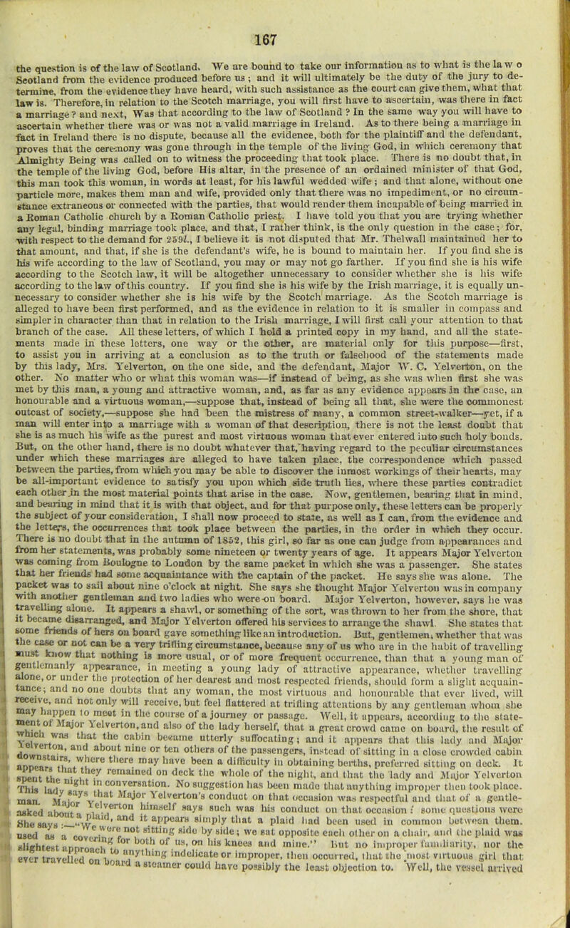 the question is of the law of Scotland. We are bound to take our information as to what is the la w o Scotland from the evidence produced before us; and it will ultimately be the duty of tlie jury to de- termine, from the evidence they have heard, with such assistance as the court can give them, what that law is. Therefore, in relation to the Scotch marriage, you will first have to ascertain, was tliere in fact a marriage? and ne.xt, Was that according to the law of Scotland ? In tlie same way you will have to ascertain whether tliere was or was not a valid marriage in Ireland. As to there being a marriage in fact in Ireland there is no dispute, because all the evidence, both for the plaintiff and the defendant, proves that the ceremony was gone through in the temple of the living God, in wliich ceremony that Almighty Being was called on to witness the proceeding that took place. There is no doubt that, in the temple of the living God, before His altar, in the presence of an ordained minister of that God, this man took this woman, in words at least, for his lawful wedded tvife ; and that alone, without one particle more, makes them man and wife, provided only that there was no impediment, or no circum- stance extraneous or connected wdth the parties, that would render them incapable of being married in a Koman Catholic church by a Roman Catholic priest. I have told yon that you arc trying whether any legal, binding marriage took place, and that, I rather think, is the only question in the case; for, with respect to the demand for 2591., I believe it is not disputed that Mr. Thelwall maintained her to that amount, and that, if she is the defendant’s wife, he is bound to maintain her. If you And she is his wife according to the law of Scotland, you may or may not go farther. If you find she is his wife according to the Scotch law, it will be altogether unnecessary to consider whether she is his wife according to the law of this country. If you find she is his wife by the Irish marriage, it is equally un- necessary to consider whether she is his wife by the Scotch marriage. As the Scotch marriage is alleged to have been first performed, and as the evidence in relation to it is smaller in compass and simpler in character than that in relation to the Irish marriage, I will first call your attention to that branch of the case. All these letters, of which I hold a printed copy in my hand, and all the state- ments made in these letters, one way or the other, are material only for this purpose—first, to assist you in arriving at a conclusion as to the truth or falsehood of the statements made by this lady, Mrs. Yelverton, on the one side, and the defendant. Major W. C. Yelverton, on the other. Jfo matter who or what this woman was—if instead of being, as she was tvhen first she was met by tliis man, a young and attractive woman, and, as far as any evidence appears in the case, an honourable and a virtuous woman,—suppose that, instead of being all that, she were the commonest outcast of society,—suppose she had been the mistress of many, a common street-walker—yet, if a man will enter into a marriage with a woman of that description, there is not the least doubt that she is as much his tvife as the purest and most virtuous woman that ever entered into such holy bonds. But, on the other hand, there is no doubt whatever that, having regard to the peculiar circumstances under which these marriages are alleged to have taken place, the correspondence which passed between the parties, from wltich you may be able to discover the inmost workings of their hearts, may be all-important evidence to satisi’y you upou which side truth lies, tvhere these parties contradict each other .in the most material points that arise in the case. Now, gentlemen, beaiiag that in mind, and bearing in mind tliat it is with that object, and for that purpose only, the.se letters can be properly the subject of your consideration, I shall now proceed to state, as well as I can, from tlie evidence and the lettei's, the occurrences that took place between the parties, in the order in which they occur. There is no doubt that in the autumn of 1862, this girl, so i'ar as one can judge from ajipearances and from her statements, was probably some nineteen or twenty years of age. It appears Major Yelverton was coming from Boulogne to London by the same packet in wliich she was a pas.senger. She states that her friends had some acquaintance with the captain of the packet. He says she was alone. The p^ket was to sail about nine o’clock at night. She says she thought Major Yelverton was in company with another gentleman and two ladies who were-on board. Major Yelverton, however, says he was alone. It appears a shawl, or something of the sort, was throtvn to her from the shore, that it became disarranged, and Major Yelverton offered his services to arrange the sliawl. She states that some friends of hers on board gave something like an introduction. But, gentlemeni whether that was the COM or not can be a very trifling circumstance, because any of us who are in the habit of travelling ■mat know that nothing is more usual, or of more frequent occurrence, than that a young man of gentlemanly appearance, in meeting a young lady of attractive appearance, whether travelling a one, or under the protection of lier dearest and most respected friends, should form a slight acquain- tance; and no one doubts tliat any woman, the most virtuous and honourable that ever lived, will receive, and not only will receive, hut feel Uattered at trifling attentions by any gentleman whom slie to meet in the course of a journey or passage. Well, it appears, according to tho statc- wh^ 1^ jlejor lelverton.aiid also of tho lady herself, that a great crowd camo on board, tho result of utterly suffocatiug; and it appears that this lady and Major dowif.V””’ u PUBsengers, instead of sitting in a close crowded cabin there may have been a difficulty lii obtaining berths, preferred sitting on deck. It snent tho i remained on deck the wdiolo of the night, and that tho lady and Major Yelverton This ladv”'^ Ik ®°t'^®™ution. No suggestion has been made that anything improper then took place, man Mi ^ Major 'ielvertou’s conduct on that occasion was respectful and that of a gentle- asked aboTit*^ elverton liimself says such was liis conduct on tliat occasion : some qucatious were Bhesays- it appears simply that a plaid liad been used in common between them. used as a cov sitting side by side; we sat opposite each other on a chair, and the plaid was slightest annroaelt°'^ mine.” but no iiiii)ro|ier faiii.liarivy, nor the ever travelled nr, i indelicate or improper, then occurred, that tho jiiost virtuous girl that, card a steamer could have possibly the least objection to. Well, the vessel arrived
