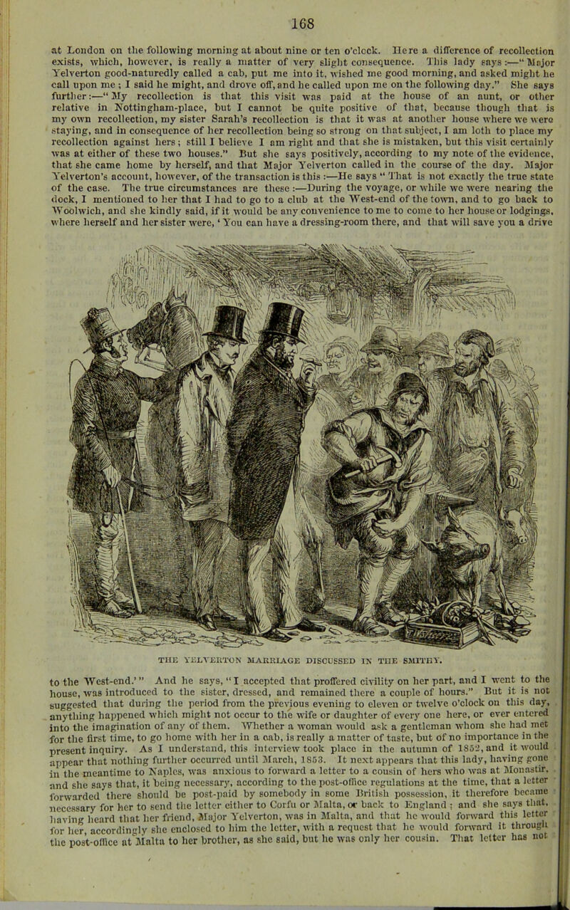 at London on the following morning at about nine or ten o’clock. Here a difference of recollection exists, which, however, is really a matter of very slight consequence. This lady says:—“Major Yelverton good-naturedly called a cab, put me into it. wished me good morning, and asked might he call upon me ; I said he might, and drove off, and he called upon me on the following day.” She says further:—“ My recollection is that this visit was paid at the house of an aunt, or other relative in Kottingham-place, but I cannot be quite positive of that, because though that is my own recollection, my sister Sarah’s recollection is that it was at another house where we were staying, and in consequence of her recollection being so strong on that subject, I am loth to place my recollection against hers; still I believe I am right and that she is mistaken, but this visit certainly was at either of these two houses.” But she says positively, according to my note of the evidence, that she came home by herself, and that Major Yelverton called in the course of the day. Major Yelverton’s account, however, of the transaction is this :—He says “ That is not exactly the true state of the case. The true circumstances are these :—During the voyage, or while we were nearing the dock, 1 mentioned to her that I had to go to a club at the West-end of the totvn, and to go back to Woolwich, and she kindly said, if it would be any convenience to me to come to her house or lodgings, where herself and her sister were, ‘ You can have a dressing-room there, and that will save you a drive THE YEEVEUTON MARRIAGE DISCUSSED IN THE SMITHY to the West-end.’ ” And he says, “ I accepted that proffered civility on her part, and I went to the house, was introduced to the sister, dressed, and remained there a couple of hours.” But it is not suggested that during the period from the previous evening to eleven or twelve o’clock on this day, anything happened which might not occur to the wife or daughter of every one here, or ever entered into the imagination of any of them. Whether a woman would ask a gentleman whom she had met for the first time, to go home with her in a cab, is really a matter of taste, but of no importance in the present inquiry. As I understand, this interview took place in the autumn of 1852, and it would appear that nothing further occurred until M.arch, 1853. It next appears that this lady, having gone in the meantime to Naples, was anxious to forward a letter to a cousin of hers who was at Jlonastir. and she says that, it being necessary, according to the post-office regulations at the time, that a letter ibrwarded there should be post-paid by somebody in some British possession, it therefore became j) necessary for her to send the letter either to Corfu or Malta, or back to England ; and she says that, T having heard that her friend. Major Yelverton, was in Malta, and that he would forward this letter for her accordingly she enclosed to him the letter, with a request that he would forivard it through ^ the post-office at'jialta to her brother, as she said, but he was only her cousin. That letter has not “