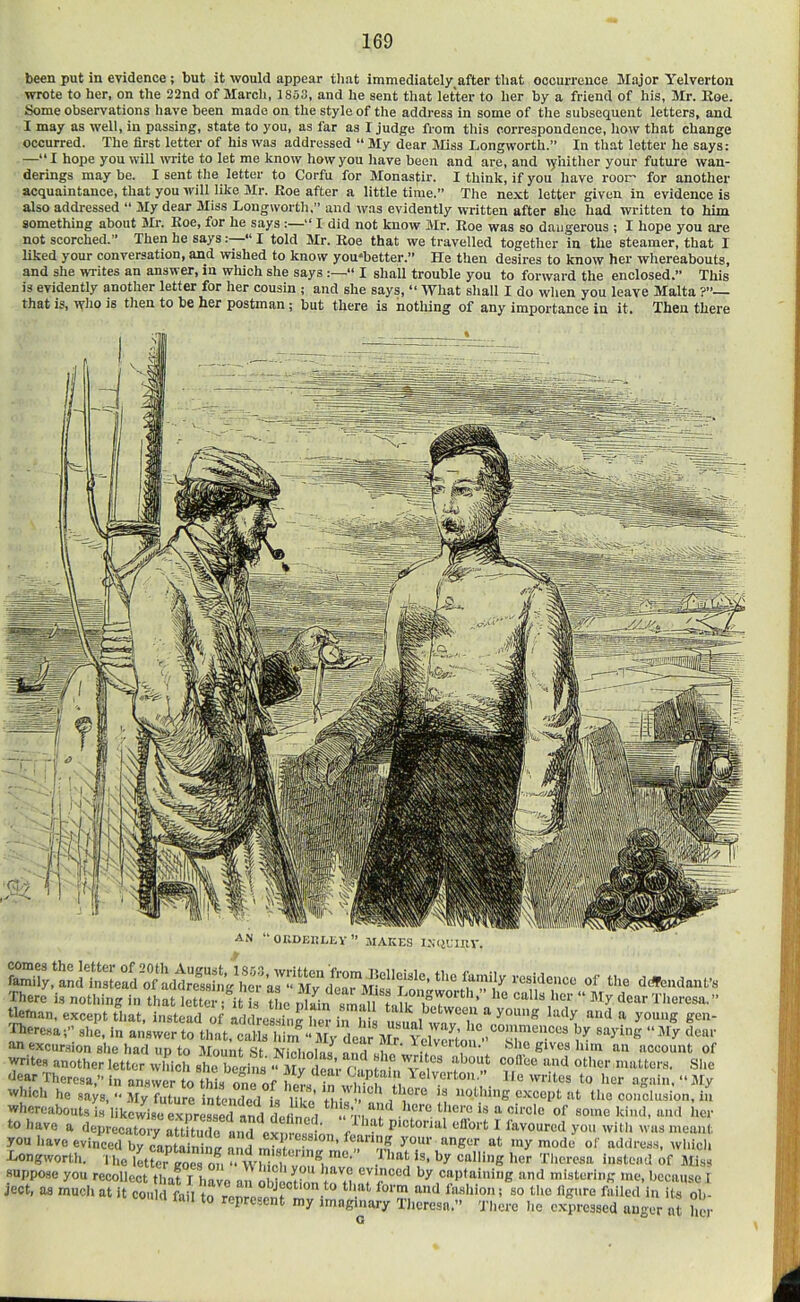 been put in evidence ; but it would appear tliat immediately^after that occurrence Major Yelverton wrote to her, on the 22nd of March, 1853, and he sent that letter to her by a friend of his, Mr. Koe. Some observations have been made on the style of the address in some of the subsequent letters, and I may as well, in passing, state to you, as far as I Judge from this correspondence, how that change occurred. The first letter of his was addressed “ My dear Miss Longworth.” In that letter he says: —“I hope you will write to let me know how you have been and are, and lyhither your future wan- derings may be. I sent the letter to Corfu for Monastir. I think, if you have roor- for another acquaintance, that you will like Mr. Eoe after a little time.” The next letter given in evidence is also addressed “ My dear 3Iiss Longworth,” and was evidently written after she had written to him something about Mr. Roe, for he says :—I did not know Mr. Roe was so dangerous ; I hope you are not scorched.” Then he says I told Mr, Roe that we travelled together in the steamer, that I liked your conversation, and wished to know you'better.” He then desires to know her whereabouts, and she wTites an answer, in which she says “ I shall trouble you to forward the enclosed.” This is evidently another letter for her cousin ; and she says, “ What shall I do when you leave Malta ?”— that is, 'vyho is then to be her postman; but there is nothing of any importance in it. Then there Sy:^:SLS^!:d^Sg^^:;kr:?^‘£^ Of the d*:ndaufs There is nothing in that letter !^t L the Sn sm.dl ” tleman, except that, instead of addressiiii hpr in i • ^ hetween a young lady and a young gen- 'There.sa;” she, in answer to that, calls him “ Sly dea^JIr^l^wSo^^^^^ on excursion she had up to 3Iount .St Niniminu \ • Telveiton. blio gives him an account of writes another letter which she beuins “ 3Iv den’r r'lmi* about coll'ee and other matters. She dear Theresa,” in answei to this onTof In , . ^^'^'^oiilie writes to her .again. “ Jly which he says, ” ,AIy future intended is like’ ti • ^ nothing except at the conclusion, in whereabouts is likewise expressed and delfn^ed - Vi.n'f ni«f some kind, and her to huvp o ,7 1 e . ,^^nit pictorial eflbrt 1 favoured you with was meant address, which to have you Xnmgworth. 1 he ikteTgo*;;’mi ” wllicrr.^i.r' suppose you recollect that I have an obleoHnn tr by captaining and mistering me, because I ject, as much at it could fail to represent mv imn! ^‘f‘*'o»i so the figure failed in its ob- mn to represent my imaginary Theresa.” There he expressed auger at her G ave a deprecato w attu^^^^^^^^ 1 favoured you i have evinced by caoS Kor at my mode of gworth. 1 he iX aoe “m. n ^'‘O'- i .. ‘O“0r goes on Winch you have ev nnnrl in, ,,