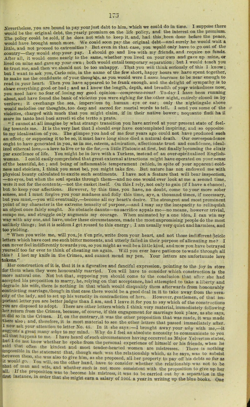 Kevertheless, you are bound to pay your just debt to him, which we could do in time. I suppose there wuld be the original debt, the yearly premium on the life policy, and the interest on the premium. The policy could be sold, if he does not wish to keep it, and, had this been done before the peace, would have brought much more. We could soon pay the original debt—and surely he would wait a little, and not proceed to extremities ? But even in that case, you wpuld only have to go out of the country they would stop your pay. I should go and live with my friends, and require no funds. After all, it would come nearly to the same, whether you lived on your own and gave up mine, or lived on mine and gave up your own; both would entail temporary separation; but I would teach you to trust me, and then we should not be too unhappy. That you will think seriously of this 1 know ; but I want to ask you. Carlo mio, in the name of the few short, happy hours we have spent together, to make me the confidante of your thouglfts, as you would were I assez /leureuse to be near enough to read in your heart. Then you have appeared to be frank enough, and the delight of sympathy is to share everything good or bad; and as I know the length, depth, and breadth of yo^r wickedness now, you need have no fear of losing my good opinion—com'premz-vousf To-day I have been running about, and have found the bank of violettes you were sighing for the other night, entirely closed in by verdure; it overhangs the sea, impervious to human eye or ear; only the nightingale above would melodise our thoughts, too deep and sacred for mortal words to tell. 1 send you some of the violettes, charged with much that you might claim, if in their native bower; nequanto Audi ha il mare im tanto baci bad arresti vi che tertto a prato. “ I cannot at all imagine by what strange transition you have arrived at your present state of feel- ing towards me. It is the very last that I should ever have contemplated inspiring, and so opposite to my idealization of you. The glimpse you had of me four years ago could not have produced such an effect; or supposing it to be so, it must have long since died a natural death. Our correspondence ought to have generated in you, as in me, esteem, admiration, affectionate trust and confidence, ideal- ized ethereal love,—a love to live or to die for,—a little Platonic at first, but finally becoming the elixir par excellence of life. You might be in love with a Turkess, instead of an over-spiritualized English- woman. I could easily comprehend that great external attractions might have operated on your sense of the beautiful, &c.; and being of inflammable temperament (wliich, in spite of your apparent cold- ness and stoicism, I think you must be), you might take fire. But nature has not endowed me with physical beauty calculated to excite such sentiments. I have not a feature that will bear inspection, —no eyes, but when the soul speaks through them—and no one would ever look at me a second time, were it not for the contents,—not the casket itself. On this I rely, not only to gain (if I have a chance), but to keep your affections. However, by this time, yon have, no doubt, come to your more sober senses, and I must forgive you your madness and folly this time, aye, a thousand times, if necessary, but you must,—you will eventually,—become all my heart’s desire. The strongest and most prominent point of my character is the extreme tenacity of purpose,—and I may say the incapacity to relinquish an object once fairly sought. No obstacle daunts—no sacrifice appals me—no means, however trivial, escape me, and struggle only augments my courage. When animated by a one idea, I can tviii my way with any one, and have, under these circumstances, made the most unpromising people do the most unlikely things; but it is seldom I get roused to this energy; I am usually very quiet and harmless, and too yielding. “ When you write me, will you, je t’en prie, write from your heart, and not those indifferent [icicle letters which have cost me such bitter moments, and utterly failed in their purpose of alienating me ? I can never feel indifferently towards you, so you might as well be a little kind, and now you have betrayed yourself too far ever to think of cheating mfe again. Will you ever have patience to wade tlirough all this ? I lost my knife in the Crimea, and cannot mend my pen. Your letters are unfortunate love tokens.” Her construction of it is, that it is a figurative and fanciful expression, pointing to the joy in store for them when they were honourably married. You will have to consider which construction is the more natural one. Not but that, supposing you sliould come to the conclusion that after she had accepted his proposition to marry, he, relying on that acceptance, liad attempted to take a liberty and degrade his wife, there is notliing in that wtiicli would disqualify them afterwards from honourably contracting marriage,though in that case there would be a good deal in it to take away from the vera- city of the lady, and to set up his veracity in contradiction of hers. However, gentlemen, of that im- portant letter you are better judges than I am, and I leave it for you to say which of the constructions you are disposed to adopt. There are other letters which I think very material, immediately i'ollowing her return from the Crimea, because, of course, if this engagement for marriage took place, as she says, it did so in the Crimea. If, on the contrary, it was the other proposition that was made, it was made there also; and, therefore, it is most material to see the other letters that passed immediately after. I now ask your attention to letter No. 46. In it she saysI brought away your whij with me,—it sugg^s a great many whyn to my mind. Why do 1 feel an absolute necessity to communicate to you ail that happens to me. I have heard of such circumstances having occurred as Major Yelverton states, 11 41 tl>e personal experience of himself or his friends, when he ^ j kindest and most tender-hearted women are mistresses. There is nothing tmpossi e n the statement that, though such was the relationship which, as he says, was to subsist e ween em, she was also to give him, as she proposed, all her property to pay off' his debts so far as will, on the other hand, have to consider whether the relationship wa.s not to be 11^ whether such is not more consistent with the proposition to give up her f • 4 P’'®PO*ition was to become his mistress, it was to be carried out by a separation in the |Ur8t instance, in order that she might earn a salary of lOOi. n year in writing up the blue books. One