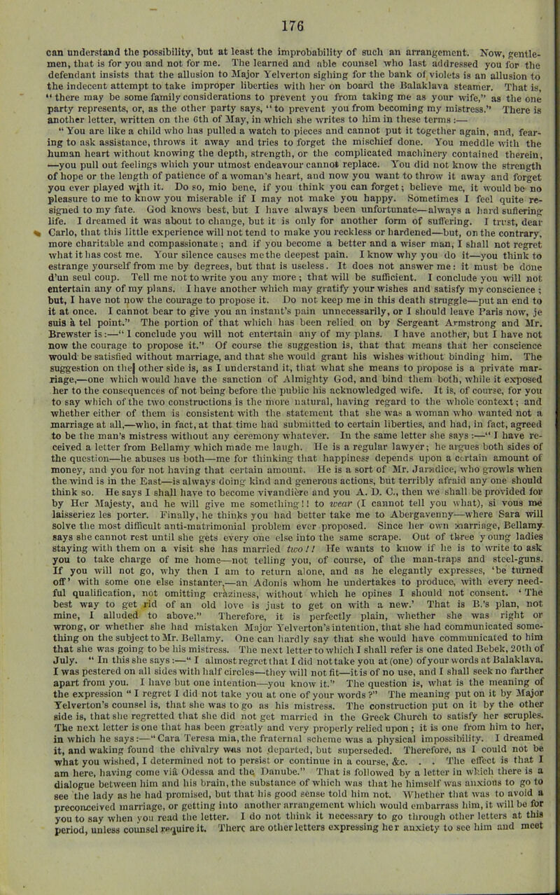 con understand the possibility, but at least the improbability of such an aiTangcmcnt. Now, gentle- men, that is for you and not for me. The learned and able counsel who last addressed you for the defendant insists that the allusion to Major Yelverton sighing for the bank of violets is an allusion to the indecent attempt to take improper liberties with her on board the llalaklava steamer. That is, “there may be some family considerations to prevent you from taking me as your wife,” as the one party represents, or, as the other party says, “to prevent you from becoming my mistress.” There is another letter, written on the Cth of 3Iay, in which she writes to him in these terms:— “ You are like a child who has pulled a watch to pieces and cannot put it together again, and, fear- ing to ask assistance, throws it away and tries to forget the mischief done. You meddle with the human heart without knowing the depth, strength, or the complicated macliinery contained therein, —you pull out feelings which your utmost endeavour cannot replace. You did not know the strength of hope or the length of patience of a woman’s heart, and now you want to throw it away and forget yon ever played wjth it. Do so, mio bene, if you think you can forget; believe me, it would be no pleasure to me to know you miserable if I may not make you happy. Sometimes I feel quite re- signed to my fate. God kno\vs best, but I have always been unfortunate—always a hard sufiering life. I dreamed it was about to change, but it is only for another form of sufl’ering. I trust, dear % Carlo, that this little experience will not tend to make you reckless or hardened—but, on the contrary, more charitable and compassionate ; and if you become a better and a wiser man, I shall not regret what it has cost me. Your silence causes me the deepest pain. I know why you do it—you think to estrange yourself from me by degrees, but that is useless. It does not answer me: it must be done d’un seul coup. Tell me not to write you any more ; that will be sufficient. I conclude you will not entertain any of my plans. I have another which may gratify your wishes and satisfy my conscience ; but, I have not now the courage to propose it. Do not keep me in this death struggle—put an end to it at once. I cannot bear to give you an instant’s pain unnecessarily, or I should leave Paris now, je suia a tel point.” The portion of that which has been relied on by Sergeant Armstrong and Mr. Brewster is:—“ 1 conclude you will not entertain any of my plans. I have another, but I have not now the courage to propose it.’’ Of course the suggestion is, that that means that her conscience would be satisfied tvithout mamage, and that she would grant his wishes without binding him. The suggestion on the) other side is, as I understand it, that what she means to propose is a private mar- riage,—one which would have the sanction of Almighty God, and bind them both, while it exposed her to the consequences of not being before the i)ublic his acknowledged wife. It is, of course, for you to say which of the two constructions is the more natural, having regard to the whole context; and whether either of them is consistent with the statement that she was a woman w'ho wanted not a marriage at all,—who, in fact, at that time had submitted to certain liberties, and had, in fact, agreed to be the man’s mistress without any ceremony whatever. In the same letter slie says :—“ I have re- ceived a letter from Bellamy which made me laugh. lie is a regular lawyer; he argues both sides of the question—he abuses us both—me for thinking that happiness depends upon a certain amount of money, and you for not having that certain amount, lie is a sort of Mr. Jarwdice, who growls when the wind is in the East—is always doing kind and generous actions, but terribly afraid any one should think so. He says I shall have to become vivandiere and you A. D. C., then we shall be provided for by Her Majesty, and he will give me something!! to wear (I cannot tell you what), si vous me laisseriez les porter. Finally, he thinks you had better take me to Abeigavenny—where Sara will solve the most difficult anti-matrimonial problem ever proposed. Since her own Marriage, Bellamy says she cannot rest until she gets every one else into the same scrape. Out of three y oung ladies staying with them on a visit she has married two I / He wants to know if he is to write to ask you to take charge of me home—not telling you, of course, of the man-traps and steel-guns. If you will not go, why then I am to return alone, and as he elegantly expresses, ‘be turned off’ with some one else instanter,—an Adonis whom he undertakes to produce, with every need- ful qualification, not omitting craziness, without which he opines I should not consent. ‘The best way to get rid of an old love is just to get on with a new.’ That is B.’s plan, not mine, I alluded to above.” Therefore, it is perfectly plain, whether she was right or wrong, or whether she had mistaken Major Yelverton’s intention, that she had communicated some- thing on the subject to Mr. Bellamy. One can hardly say that she would have communicated to him that she was going to be his mistress. The next letter to which I shall refer is one dated Bebek, 20th of July. “ In this she says:—“ I almost regret that I did nottakeyou at(one) ofyour words at Balaklava. I was pestered on all sides with half circles—they will not fit—it is of no use, and I shall seek no farther apart from you. I have but one intention—-you know it.” The question is, what is the meaning of the expression “ I regret I did not take you at one of your words ?” The meaning put on it by Jlajor Yelverton’s counsel is, that she was to go as his mistress. The construction put on it by the other side is, that she regretted that she did not get married in the Greek Church to satisfy her scruples. The next letter is one that has been greatly and very properly relied upon ; it is one from him to her, in which he says:—‘‘Cara Teresa mia,the fraternal scheme was a physical impossibility. I dreamed it, and waking found the chivalry was not departed, but superseded. Therefore, ns I could not be what you wished, I determined not to persist or continue in a course, &c. . . The effect is th.at I am here, having come via Odessa and the Danube.” That is followed by a letter iu which there is a dialogue between him and his brain, the substance of which was that he himself was an.xions to go to see the lady as he hud promised, but that his good sense told him not. 'Whether that was to avoid a preconceived marriage, or getting into another arrangement which would embarrass him, it will be for you to say when you read the letter. I do not think it necessary to go through other letters at this period, unless counsel require it. There arc other letters expressing her anxiety to see him and meet