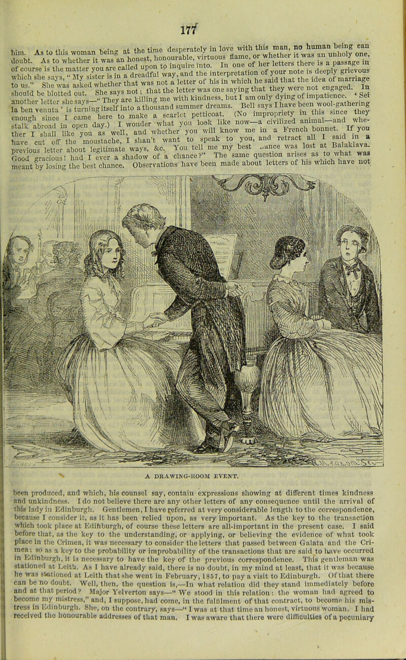 of course is the matter you are called “PW ^ mqm interpretation of your note is deeply grievous which she says, “ My sister is in a dreadful way, ana tne interpreiauoii j idea of marriatre to us.” She w^s asLd whether that was not a etter of his in should be blotted out. She says not; that the letter was >’>6' rmpaSe • Se“ 1 i.i. y „„ t4 Thftv orp me With kindness, but I am only dying 01 luipaiicnce. oci la ben reimta Ms S athotisand summer dreams. Bell says I have been tyool-gathering enough Tince I cLe here to make a scarlet petticoat. (No impropriety in tin since they stalk°abroad in open day.) I wonder what you look like now—a civilized animal—and whe- ther I shall like^you as well, and whether you will know me m a brencli bonnet. If you hte cut oir the moustache, I shan’t want to speak to you, and retract al I said in a previous letter about legitimate ways, &c, You tell me my best ,.ance was lost at BalaUava. Good gracious! had I ever a shadow of a chance?” The same question arises as to what was meant by losing the best chance. Observations have been made about letters of his which have not A DRAWING-IIOOM EVENT. been produced, and which, his counsel say, contain expressions showing at different times kindness and unkindness. I do not believe there are any other letters of any consequence until the arrival of this lady in Kdinburgh. Gentlemen, I have referred at very considerable length to the correspondence, S because I consider it, as it has been relied ujion, as very important. As the key to the transaction which took place at Kdihburgh, of course these letters are all-important in the present case. I said before that, as the key to the understanding, or applying, or believing the evidence of what took place in the Crimea, it was necessary to consider the letters that passed between Galata and the Cri- mea; so as a key to the probability or improbability of the transactions that are said to luive occurred in lydinburgh, it is necessary to have the key of the previous correspondence. This gentleiniiii was stationed at Leith. As 1 have already said, there is no doubt, in my mind at least, that it was because * he was stationed at Leith that she went in February, 1867, to pay a visit to Edinburgh. Of that there I can be no doubt. Well, then, the question is,—In what relation did they stand Immediately before ( and at that period? Major Yelverton says—“We stood in this relation: the woman had agreed to i become my mistress,” and, 1 suppose, had come, in the fullllmeut of that contract, to become his mis- ) tress in Ldinburgh. She, on the contrary, says— I w'as at that time an hone.st, virtuous woman. I had < received the honourable addresses of that man. I was aware that there were dillioultics of a pecuniary