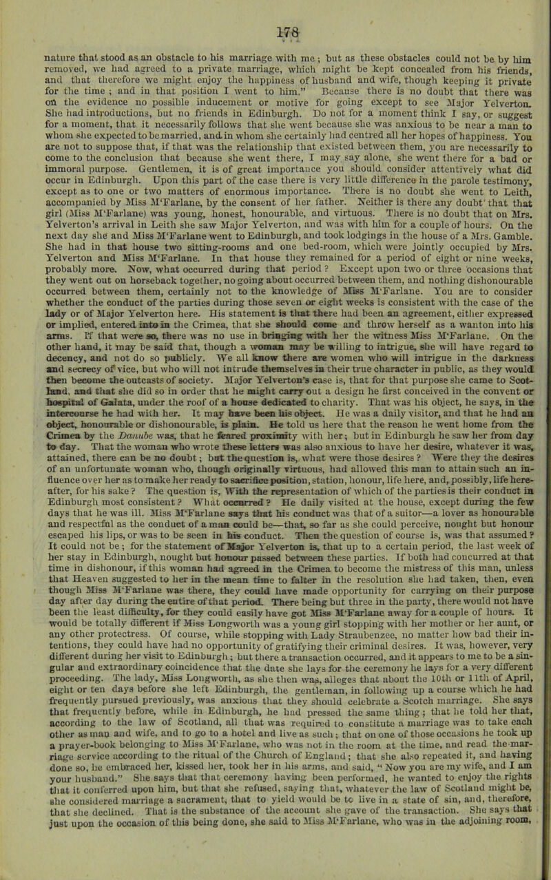 nature that stood ns an obstacle to his marriage with me ; but as these obstacles could not be by him removed, we had agreed to a private marriage, whicli might be kept concealed from his friends, and that therefore we might enjoy the happiness of husband and wife, though keeping it private for the time ; and in that position I went to him.” Because there is no doubt tliat ttiere was on the evidence no possible inducement or motive for going except to see Major Yelverton. She iiad introductions, but no friends in Edinburgli. Do not for a moment think I say, or suggest for a moment, that it necessarily follows that she went because she was anxious to be near a man to whom she expected to be married, andin whom she certainly had centred all her hopes of happiness. You are not to suppose that, if that was tlie relationship that existed between them, you are necessarily to come to the conclusion that because she went there, I may say alone, she went tliere for a bad or immoral purpose. Gentlemen, it is of great importance you should consider attentively what did occur in Edinburgh. Upon this part of the case there is very little dilferenca in the parole testimony, except as to one or two matters of enormous importance. There is no doubt she went to Leith, accompanied by Miss 3I‘Farlane, by the consent of her father. Neither is there any doubt'that that girl (Miss M'Farlane) was young, honest, honourable, and virtuous. There is no doubt that on Mrs. Yelverton’s arrival in Leith she saw Major Yelverton, and was with him for a couple of hours. On the next day she and Miss M'Farlane went to Edinburgh, and took lodgings in the house of a Mrs. Gamble. She had in that house two sitting-rooms and one bed-room, which were jointly occupied by Mrs. Yelverton and Miss M'Farlane. In that house they remained for a period of eight or nine weeks, probably more. Now, what occurred during that period ? Except upon two or three occasions that they went out on horseback together, no going about occurred between them, and nothing dishonourable occurred between them, certainty not to the knowledge of Miss M'Farlane. Y'ou are to consider whether the conduct of the parties during those seven or eight weeks is consistent with the case of the lady or of Major Yelverton here. His statement is that there had been an agreement, either expressed or implied, entered into in the Crimea, that site should come and throw herself as a wanton into hia arms. If that were so, there was no use in bringing with her the witness Miss M'Farlane. On the other hand, it may be said that, though a woman may be willing to intrigue, she will have regard to decency, and not do so publicly. We all know there are women who will intrigue in the darkness and secrecy of vice, but who will not intrude themselves in their true character in public, as they would then become the outcasts of society. Major Yelverton’s case is, that for that purpose she came to Scot- land, and tliat she did so in order that he might carryout a design he first conceived in the convent or hospital of Galata, under the roof of a boose dedicate to charity. That was his object, he says, in the intesTourse he had with her. It may have hems his ol^ct. He was a daily visitor, and that he had an object, honourable or dishonourable, is plain. He told us here that the reason he went liome from the Crimea by the Danube was, that he feared proximity with her; but in Edinburgh he saw her from day to day. That the woman who wrote these fetters was also anxious to have her desire, whatever it was, attained, there can be no doubt; but the question is, what were those desires ? Were tliey the desires of an unfortunate woman who, though originally virtuous, tiad allowed this man to attain such an in- fluence over her as to make her ready to sacrifice position, station, honour, life here, and, possibly, life here- after, for his sake ? The question is, With the representation of which of the parties is their conduct in Edinburgh most consistent? What occurred ? He daily visited at the house, except during the few days that he was ill. Miss M'Farlane says tlrat his conduct was tliat of a suitor—a lover as honourable and respectful as the conduct of a man could be—that, so far as she could perceive, nought but honour escaped liis lips, or was to be seen in his conduct. Tlien the question of course is, was that assumed ? It could not be; for the statement of Major Yelverton is, that up to a certain period, tlie last week of her stay in Edinburgli, nought but honour passed between these parties. If both had concurred at that time in dislionour, if this woman liad agreed in the Crimea to become the mistress of this man, unless that Heaven suggested to her in the mean time to falter in the resolution she had taken, tlien, even thougli Miss M'Farlane was there, they conld have made opportunity for carrying on their purpose day after day during the entire of that period. There being but three in the party, there would not have been the least difficulty, for they conld easily have got Miss M'Farlane away for a couple of hours. It would be totally diflerent if Miss Longworth was a young girl stopping with her mother or her aunt, or any otlier protectress. Of course, while stopping with Lady Straubenzee, no matter liow bad their in- tentions, they could liave liad no opportunity of gratifying their criminal desires. It was, however, very diflerent during her visit to Edinburgli; but tliere a transaction occurred, and it appears to me to be a sin- gular and extraordinary coincidence that the date she lays for tlie ceremony he lays for a very different proceeding. The lady. Miss Loiigwortli, as she then was, alleges that about tlie 10th or 11th of April, eight or ten days before she left Edinburgli, the gentleman, in following up a course which lie had frequently pursued previously, was anxious that they should celebrate a Scotch marriage. She says that freiiuently before, while in Edinburgh, he had pressed the same thing; tliat he told her that, according to the law of Scotland, all that was required to constitute a marriage was to take each other as mao and wife, and to go to a hotel and live as such; that on one of those occasions he took up a prayer-book belonging to Miss M'Farlane, who was not in tlie room at the time, and read the mar- riage service according to the ritual of the Churcli of England; that she also repeated it, and having done so, he embraced her, kissed her, took her in liis arms, and said, “ Now you are my wife, and I am your husband.” Slie says that that ceremony having been performed, he wanted to enjoy the rights that it conferred upon him, but that she refused, saying that, whatever the law of Scotland might be, she considered mai'i'iage a sacrament, that to yield would be to live iu a state of siu, and, therefore, tliat she declined. That is the substance of Die account she gave of the transaction. Sliu says that just upon the occasion of this being done, she said to Miss M'Farlane, wlio was in the adjoining room.