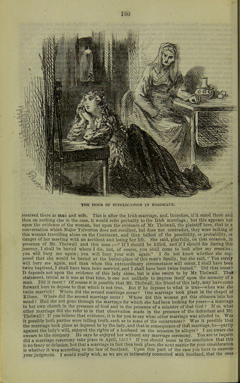 ISO THE HOUR OF StTPLICATION IN BORDEAUX. received there as man and -wife. This is after tlie Irish marriage, and, therefore, if it stood there and then on nothing else in the case, it would refer probably to the Irish marriage; but this appears not upon the evidence of the woman, but upon the evidence of Mr. Thelwall, the plaintiff here, that in a conversation which Major Yelverton does not recollect, but does not contradict, they were talking of this woman travelling alone on the Continent, and they talked of the possibility, or probability, or danger of her meeting with an accident and losing her life. She said, playfully, on that occasion, in presence of Mr. Thelwall and this man ;—“ If I should be killed, and if I should die during this journey, I shall be buried where I die, but, of course, you shall come to look after my remains; you ivill bury me again; you will bury your wife again.” I do not know whether she sup- posed that she would be buried at the burial-place of this man’s family, but she said, “ You surely will bury me again, and then when this extraordinary circumstance will occur, I shall have been twice baptized, I shall have been tioice married, and I shall have been twice buried.” Did that occur? It depends not upon the evidence of this lady alone, but is also sworn to by 3Ir. Thelwall. Thai statement, trivial as it was at that time, is one not unlikely to impress itself upon the memory of a man. Did it occur? Of course it is possible that Mr. Thelwall, the friend of this lady, may have come forward here to depose to that which is not true. But if he deposes to what is true—when was she twice married? Where did the second marriage occur? One marriage took place in the chapel of Kilone. Where did the second marriage occur? Where did this woman get this chimera into her mind ? Had she not gone through the marriage for which she had been looking for years—a marriage in her own church in the presence of God and in the presence of a minister of that God ? If so, what other marriage did she refer to in that observation made in the presence of the defendant and Mr. Thelwall ? If you believe that evidence, it is for you to say what other marriage was alluded to. Was it possible both parties were telling truth,each as to some of the occurrences? Was it possible that the marriage took place as deposed to by the lady, and that in consequence of that marriage, he—partly against the lady’s will, enjoyed the rights of a husband on the occasion he alleges ? I am aware she swears to the contrary. He says he enjoyed her without any marriage ceremony. You are tw inquire did a marriage ceremony take place in April, 18.'i~ ? If you should come te the conclusion that this is no fancy or delusion, but that a marriage in fact then took place, the next matter for your consideration is whether it was according to the law of Scotland. Upon this part of the ca.se you have to exercise