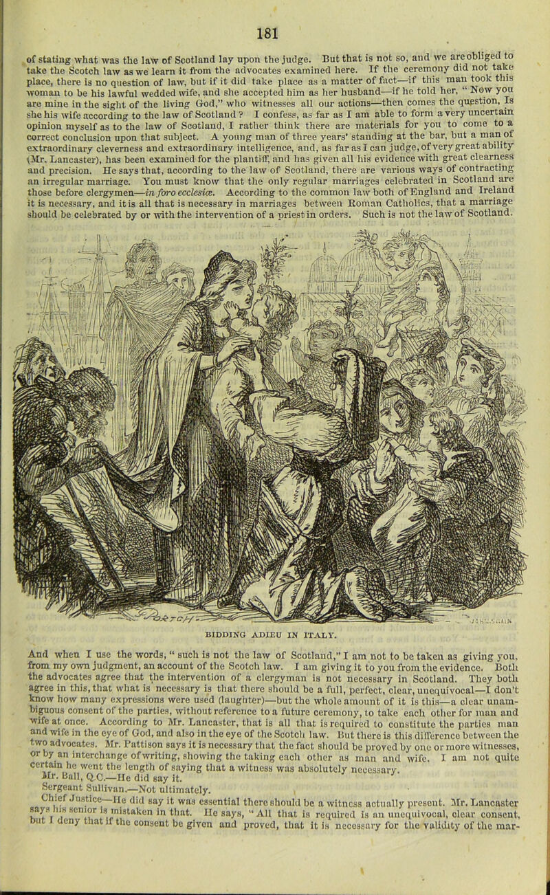 ^of stating what was the law of Scotland lay upon the judge. But that is not so, and we are obliged to take the Scotch law as we learn it from the advocates examined here. If the ceremony did not take place, there is no question of law, but if it did take place as a matter of fact—if this man took this woman to be his lawful wedded wife, and she accepted him as her husband—if he told her, “ Now you are mine in the sight of the living God,” who wtnesses all our actions—then comes the question, p she his wife according to the law of Scotland ? I confess, as far as I am able to form a very uncertain opinion myself as to the law of Scotland, I rather think there are materials for you to come to a correct conclusion upon that subject. A young man of three years’ standing at the bar, but a man of extraordinary cleverness and extraordinary intelligence, and, as farasican judge,of very great ability tllr. Lancaster), has been examined for the plantilf, and has given all his evidence with great clearness and precision. He says that, according to the law of Scotland, there are various ways of contracting an irregular marriage. You must Icnow that the only regular marriages celebrated in Scotland are those before clergymen—in fvro ecclesicB. According to the common law both of England and Ireland it is necessary, and it is all that is necessary in marriages between Roman Catholics, that a marriage should be celebrated by or with the intervention of a priest in orders. Such is not the law of Scotland. BIDDING ADIEU IN ITALY. And when I use the words, “ such is not the law of Scotland,” I am not to be taken as giving you. from my own judgment, an account of the Scotch law. I am giving it to you from the evidence. Both the advocates agree that the intervention of a clergyman is not necessary in Scotland. They both agree in this, that what is necessary is that there should be a full, perfect, clear, unequivocal—I don’t know how many expressions were used (laughter)—but the whole amount of it is this—a clear unam- bitious consent ol the parties, without reference to a future ceremony, to take each other for man and wife at once. According to Mr. Lancaster, that is all that is required to constitute the parties man and wife in the eye of God, and also in the eye of the Scotch law. But there is this dilference between the two advocates. Mr. I’attison says it is necessary that the fact should be proved by one or more witnesses, orby an interchange of writing, showing the taking each other as man and wife. I am not quite certain he went the length of saying that a witness was absolutely necessary. Hr. Ball, Q.C.—He did say it. Sergeant Sullivan.—Not ultimately. , Chief .Justice lie did say it was essential there should be a witness actually present. Mr. Lancaster says ns senior is mistaken in that. He says, “ All that is required is an unequivocal, clear consent, out I deny that if the consent be given and proved, that it is necessary for the validity of the mar-