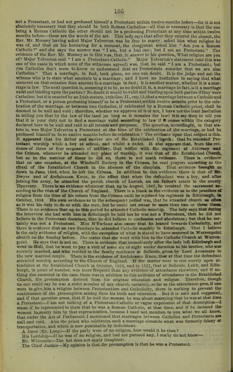 ISG not a Protestant, or had not professed himself a Protestant within twelve months before—for it is not absolutely necessary that they should be both Boman Catholics—all that is necessary is that the one being a Roman Catholic the other should not be a professing Protestant at any time within twelve months before—these are the words of the act. This lady says that after they entered the church, the Eev. Mr. Mooney having asked Major Yelverton was he free to marry, asked liim what religion he was of, and that on his hesitating for a moment, the clergyman asked him “ Are you a Boman Catholic ?” and she says the answer was “ I am, but a bad one; but I am no Protestant.” The evidence of the Rev. Mr. Mooney as to this was, that, in answer to his question. What religion are you of ? Major Yelverton said “lama Protestant-Catholic.’’ Major Yelverton’s statement (and this was one of the cases in which none of the witnesses agreed) was, that he said “ I am a Protestant; but you Catholics don’t seem to know or understand that we Protestants consider that we are also Catholics.” That a marriage, in fact, took place, no one can doubt. It is the judge and not the \vitness who is to state what amounts to a marriage; and I have no hesitation in saying that what occurred on that occasion does amount to a marriage in fact; it is another matter, whether it is a mar- riage in law. The next question is, assuming it to be, as no doubt it is, a marriage in fact, is it a marriage valid and binding upon the parties? No doubt it would be valid and bindingupon both parties if they were Catholics; but it is enacted by an Irish statute, 19th Geo. II., cap. 13, that a marriage between a Catholic and a Protestant, or a person professing himself to be a Protestant,within twelve months prior to the cele- bration of the marriage, or between two Catholics, if celebrated by a Roman Catholic priest, shall be deemed to be null and void; therefore, whether we approve of it or not, 1 have nottlie least hesitation in telling you that by the law of the land (so long as it remains the law) it is my duty to tell you that it is your duty not to find a marriage valid according to law if ft comes within the category declared here to be null and void to all intents and purposes. 'The question, accordingly, in that sta- tute is, w'as Major Yelverton a Protestant at the time of the celebration of the marriage, or had he professed himself to be so twelve months before its celebration ? The evidence upon that subject is this. It appeared that his father and mother are of the Established Church; that he attended Pro- testant worship while a boy at school, and whilst a cadet. It also appears that, from the evi- dence of tliree or four sergeants of artillery, that whilst with the regiment at Alderney and the Crimea, whenever he attended any place of worship, it was that of the Established Churdi, but as to the number of times he did so, there is not much evidence. There is evidence that on one occasion, at the Windmill Battery in the Crimea, he read prayers according to the ritual of the Established Church in the absence of the chaplain. That evidence brought us down to June, 1856, w'hen he left the Crimea. In addition to this evidence there is that of Mr. Dwyer and of Archdeacon Knox, to the effect that when the defendant was a boy, and after joining the army, be attended the parish church of Lorrali, on liis father’s estate in the county Tipperary. There is no evidence whatever that, up to August, 1857, he received the sacrament ac- cording to the rites of the Church of England. There is a blank in the evidence as to the ijractices of religion from the time of his return from the Crimea until he rejoined his regiment in Edinburgh, is October, 1856. His o^vn evidence as to the subsequent period was, that he attended church as oftea as it was his duty to do so with the men, but he could not swear to more than two or three times. There is no evidence that up to this period he attended Catholic worship. Tlie lady says that during the interview she had with him in Edinburgh he told her he was not a Protestant, that he did not believe in the Protestant doctrines, that he did believe in confession and absolution; but that be cer- tainly was not a Protestant. Miss M'Farlane also swore that he leaned towards Catholicity, and there is evidence that on two Sundays he attended Catholic worship in Edinburgh. That I believe is the only evidence of religion, with the exception of what is stated to have occurred in Warrenpoint church on the Sunday before. She states that she went with him to the Catholic Church at Warren- point. He says that is not so. There is evidence that immediately after the lady leR Edinburgh and went to Hull, that he went to pay a visit of some six or eight weeks’ duration to his brother, who was recently married, and who resided in the family residence at Belleisle, given by Lord Avonmore to the new married couple. There is the evidence of Archdeacon Ivnox, that at that time the defendant attended worship according to the Church of England. If the matter were to rest merely upon at- tendance at the Established Church in October, 1856, and in 1867, that at Belleisle, Leith, and Edin- burgh, in point of number, was more frequent than any evidence of attendance elsewhere, and if no- thing else occurred in the case, there was in addition to tliis evidence of attendance in the Established Church, the presumption derived from his original education and religion. Tlierefore, though no one could say he was a strict member of any churclt, certainly, so far as the attendance goes, if one were to give him a religion between Protestantism and Catliolicity, there is nothing to prevent the continuance of the presumption arising from his birth and education. But it is said and suggested, and if that question arose, that if he told the woman lie was about marrying that lie was at that time a Protestant—1 am not talking of a Protestant-Catholic or vague expression of that description—I mean if he represented to them that he was a Roman Catholic, at that time, and if he induced the woman tojnarry him by that representation, because I need not mention to you what we all know, that under the Act of Parliament I mentioned that marriages betiveen Catholics and Protestants are null and void. Also the priest who celebrates such a marriage commits what was formerly felony or transportation, and which is now punishable by indictment. A Juror (Jlr. Long)—If the party were of no religion, how would it be then? His Lordship li'he was of no religion, and had not pursued any, I really do not know— Mr. Whiteside—The Act does not apply (laughter). The Chief Justice—My opinion is that the presumption is that he was a Protestant.
