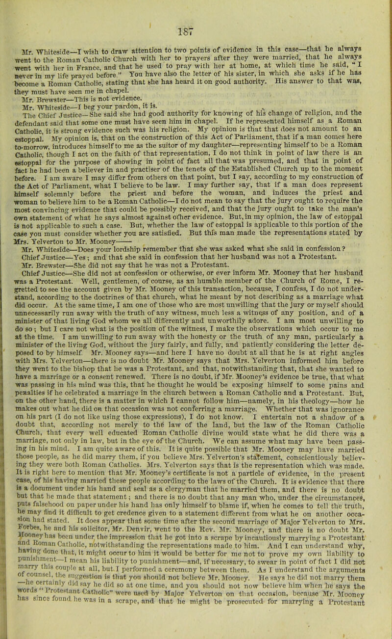 Mr. 'Whiteside I wish to draw attention to two points of evidence in this case—that he always went to the Roman Catholic Church with her to prayers after they were married, that he always went with her in France, and that he used to pray with her at home, at which time he said, I never in my life prayed before.” '^on have also the letter of his sister, in which she asks if he has become a Homan Catholic, stating that she has heard it on good authority. His answer to that was, they must have seen me in chapel. Mr. Brewster—This is not evidence. Mr. 'Whiteside—I beg your pardon, it is. ^ . The Cliief Justice—She said she had good authority for knowing of his change of religion, and the defendant said that some one must have seen him in chapel. If he represented himself as a Roman Catholic, it is strong evidence such was his religion. My opinion is that that does not amount to an estoppal. My opinion is, that on the construction of this Act of Parliament, that if a man comes here to-morrow, introduces himself to me as the suitor of my daughter—representing himself to be a Roman Catholic, though I act on the faith of that representation, I do not think in point of law there is an estoppal for the purpose of showing in point of fact all that was presumed, and that in point of fact he had been a believer in and practiser of the tenets of the Established Church up to the moment before. I am aware I may differ from others on that point, but I say, according to my construction of the Act of Parliament, what I believe to be law. I may further say, that if a man does represent himself solemnly before the priest and before the woman, and induces the priest and woman to believe him to be a Roman Catholic—I do not mean to say that the jury ought to require the most convincing evidence that could be possibly received, and that the jury ought to take the man’s own statement of what he says almost against ofher evidence. But, in my opinion, the law of estoppal is not applicable to such a case. But, whether the law of estoppal is applicable to this portion of the case you must consider whether you are satisfied. But this man made the representations stated by Mrs. Yelverton to Mr. Mooney Mr. 'Whiteside—Does your lordship remember that she was asked what she said in confession ? Chief Justice—Yes; and that she said in confession that her husband was not a Protestant. Mr. Brewster—She did not say that he was not a Protestant. Chief Justice—She did not at confession or otherwise, or ever inform Mr. Mooney that her husband was a Protestant. 'Well, gentlemen, of course, as an humble member of the Church of Rome, I re- gretted to see the account given by Mr. Mooney of this transaction, because, I confess, I do not under- stand, according to the doctrines of that church, what he meant by not describing as a marriage what did occur. At the same time, I am one of those who are most unwilling that the jury or myself should unnecessarily run away with the truth of any witness, much less a witness of any position, and of a minister of that living God whom we all differently and unworthily adore. I am most unwilling to do so ; but I care not what is the position of the witness, I make the observations which occur to me at the time. I am unwilling to run away with the honesty or the truth of any man, particularly a minister of the living God, without the jury fairly, and fully, and patiently considering the letter de- posed to by himself. Mr. Mooney says—and here I have no doubt at all that he is at right angles with Mrs. Yelverton—there is no doubt Mr. Mooney says that Mrs. Yelverton informed him before they went to the bishop that he was a Protestant, and that, notwithstanding that, that she wanted to have a marriage or a consent renewed. There is no doubt, if Mr. Mooney’s evidence be true, that what was passing in his mind was this, that he thought he would be exposing himself to some pains and penalties if he celebrated a marriage in the church between a Roman Catholic and a Protestant. But, on the other liand, there is a matter in which I cannot follow him—namely, in his theology—how he makes out what he did on that occasion was not conferring a marriage. 'Whether that was ignorance ion his part (I do not like using those expressions), I do not know. I entertain not a shadow of a doubt tliat, according not merely to thfi law of the land, but the law of the Roman Catholic Church, that every well educated Roman Catholic divine would state what he did there was a I marriage, not only in law, but in the eye of the Church. AVe can assume what may have been pass- 3ing in his mind. I am quite aware of this. It is quite possible that Mr. Mooney may have married those people, as he did marry them, if you believe Mrs. Yelverton's staTement, conscientiously believ- J ing they were both Roman Catholics. Mrs. Yelverton says that is the representation which was made. I It is right here to mention that Mr. Mooney’s certificate is not a particle of evidence, in the present a case, of his having married these people according to the laws of the Church. It is evidence that there I is a document under his hand and seal as a clergyman that he married them, and there is no doubt u but that he made that statement; and there is no doubt that any man who, under the circumstances, II puts falsehood on paper under his hand has only himself to blame if, when he comes to tell the truth, I he may find it difiicult to get credence given to a statement different from what he on another occa- «on had stated. It does appear that some time after the second mairiagc of Major Yelverton to Mrs. Forbes, he and his solicitor, Mr. Denvir, went to the Rev. Mr. Mooney, and there is no doubt Mr. i ooney has been under the impression that he got into a scrape by incautiously marrying a Protestant I and Roman Catholic, notwithstanding the representations made to him. And I can understand why, aving done that, it might occur to him it would be better for mo not to prove my own liability to I punisliment—1 mean his liability to punishment—and, if necessary, to swear in point of fact I did not m^arry this couple at all, but 1 performed a ceremony between them. As 1 understand the arguments m counsel, the suggestion is that yon should not believe Mr. Jlooncy. He says he did not marry them he certainly did say he did so at one time, and you should not now believe him when he says the words 1 rotestant Catholic” were used by Major Yelverton on that occasion, because Mr. Mooney as since found he was in a scrape, and that he might be prosecuted for marrying a Protestant