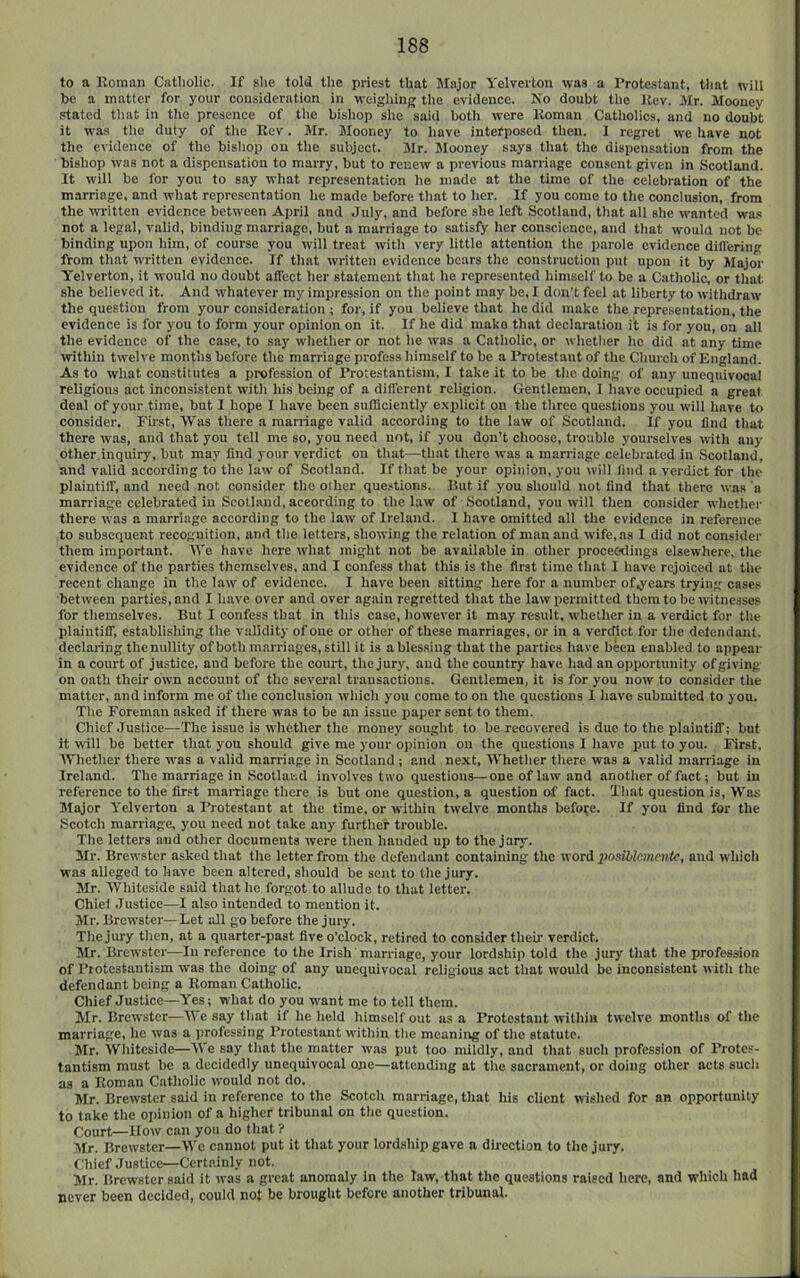 to a Koman Catholic. If she told the priest that Major Yelverton was a Prote-slant, tliat will be a matter for your consideration in weighing the evidence. Ko doubt the Kev. Mr. Mooney stated that in the presence of the bishop she said both were Koman Catholics, and no doubt it was the duty of the Rev. Mr. Mooney to have intefposed then. I regret we have not the evidence of the bishop on the subject. Mr. Mooney says that the dispensation from the bishop was not a dispensation to marry, but to renew a previous marriage consent given in Scotland. It will be for you to say what representation he made at the time of the celebration of the marriage, and what representation he made before that to her. If you come to the conclusion, from the written evidence between April and July, and before she left Scotland, that all she wanted wa.s not a legal, valid, binding marriage, but a marriage to satisfy her conscience, and that would not be binding upon him, of course you will treat with very little attention the parole evidence did'ering from that written evidence. If that written evidence bears the construction put upon it by Major Y'elverton, it would no doubt affect her statement that he represented himself to be a Catholic, or that she believed it. And whatever my impression on the point may be, I don’t feel at liberty to withdraw the question from your consideration ; for, if you believe that he did make the representation, the evidence is for you to form your opinion on it. If he did make that declaration i’t is for you, on all the evidence of the case, to say whether or not he was a Catholic, or whether he did at any time ivithin twelve months before the marriage profess himself to be a Protestant of the Church of England. As to what constitutes a profession of Protestantism, I take it to be the doing of any unequivocal religious act inconsistent with his being of a different religion. Gentlemen, I have occupied a great deal of your time, but I hope I have been sufficiently e.xplicit on the three questions you will have to consider. First, Was there a marriage valid according to the law of Scotland. If you find that there was, and that you tell me so, you need not, if you don’t choose, trouble yourselves with any other inquiry, but may find your verdict on that—that there was a marriage celebrated in Scotland, and valid according to the law of Scotland. If that be your opinion, you will find a verdict for the plaintiff, and need not consider the other questions. But if you should not find that there was 'a marriage celebrated in Scotland, according to the law of .Scotland, you will then consider whether there was a marriage according to the law of Ireland. I have omitted all the evidence in reference to subsequent recognition, and the letters, showing the relation of man and wife, as I did not consider them important. We have here what might not be available in other proceedings elsewhere, the evidence of the parties themselves, and I confess that this is the first time that I have rejoiced at the recent change in the law of evidence. I have been sitting here for a number of^ears trying cases between parties, and I have over and over again regretted that the law permitted them to be witnesses for themselves. But I confess that in this case, however it may result, whether in a verdict for the plaintiff, establishing the validity of one or other of these marriages, or in a verdict for the defendant, declaring thenullity of both marriages, still it is a blessing that the parties have been enabled to appear in a court of justice, and before the court, the jury, and the country have had an opportunity of giving on oath their own account of the several transactions. Gentlemen, it is for you now to consider the matter, and inform me of the conclusion which you come to on the questions I have submitted to yon. The Foreman asked if there was to be an issue paper sent to them. Chief Justice—The issue is whether the money sought to be recovered is due to the plaintiff; but it will be better that you should give me your opinion on the questions 1 have put to you. First, Whether there was a valid marriage in Scotland; and next, Whether there was a valid marriage in Ireland. The marriage in Scotland involves two questions—one of law and another of fact; but in reference to the first maiTiage there is but one question, a question of fact. That question is. Was Major Yelverton a Protestant at the time, or within twelve months before. If you find for the Scotch marriage, you need not take any further trouble. The letters and other documents were then handed up to the jury. Mr. Brewster asked that the letter from the defendant containing the word posihlcmcnie, and which was alleged to have been altered, should be sent to the jury. Mr. Whiteside said that he forgot to allude to that letter. Chief .Justice—I also intended to mention it. Mr. Brewster—Let all go before the jury. The jury then, at a quarter-past five o’clock, retired to consider their verdict. Mr. Brewster—In reference to the Irish marriage, your lordship told the jury that the profession of Protestantism was the doing of any unequivocal religious act that would be inconsistent with the defendant being a Koman Catholic. Chief Justice—Yes; what do you want me to tell them. Mr. Brewster—We say that if he held himself out as a Protestant within twelve months of the marriage, he was a professing Protestant within the meaning of the statute. Mr. Whiteside—We say that the matter was put too mildly, and that such profession of Protes- tantism must be a decidedly unequivocal one—attending at the sacrament, or doing other acts such as a Roman Catholic would not do. Mr. Brewster said in reference to the Scotch marriage, that his client wished for an opportunity to take the oinnion of a higher tribunal on the question. Court—How can you do that ? Mr. Brewster—We cannot put it that your lordship gave a direction to the jury. Chief Justice—Certainly not. Mr. Brewster said it was a great anomaly in the law, that the questions raised here, and which had never been decided, could not be brought before another tribunal.