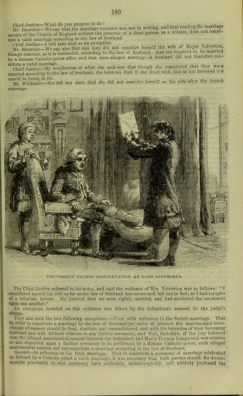 1S9 was not in writing, and that reading the marriage service of tlie Cliurch of England without the presence of a third person as a witness, does not consti- tute a valid marriage according to the law of Scotland. JusticG—I will tiikc tliivt fls nn exception. ^ ^ i j. ^Ir Brewster—AVe say also that this lady did not consider herself the wife of Major lelverton, thoHo-’h married, as it is contended, according to the law of Scotland; that she required to be married by a Roman Catholic priest after, and that such alleged marriage in Scotland did not therefore con- 7i^ri*ce—My she said was that though she considered that they wcie married according to the law of Scotland, she believed that if she lived with him as her husband si e ''Tlr^ Whiteside—She did not state that she did not consider herself as his wife after the Scotch i Tim VKiioicT nxerrns (joksteuxation at loud Avox.noim's. i i ♦: i! 1; 1 The Chief Justice referred to his notes, and said the evidence of Airs. Yelverton was as follows: “ I considered myself his wife as far as the law of Scotland was concerned, but not in fact, as I had scruples of a religious nature, lie insi.sted that we were riglitly married, and had conferred the sacrament upon one another.” An exception founded on this evidence was taken by the defendant’s counsel to the judge’s charge. They also took the two follovving exceptions:—First with reference to the Scotch marriage. Tliat In order to constitute a marriage by the law of Scotland per verba da pre.tenU the matrimonial inter- change of consent sliould be final, absolute, and unconditional, and with the intention of their becoming husband and wife without relation to any further ceremony, and that, therefore, if the jury believed that the alleged matrimoni.al consent between the defendant and Maria Theresa I.ongworth was relative to and depended upon a further ceremony to be performed by a Roman Catholic priest, such allegeil matrimonial consent did not constitute a marriage according to the law of Scotland. Second—In reference to the Irish marriage. That to conslitute a ceremony of marriage celebrated in Ireland by a Catholic priest a valid marriage, il was necessary that both parties should for twelve months previously to said ceremony have imiformly, nninterruptedly, and publicly professed the I J