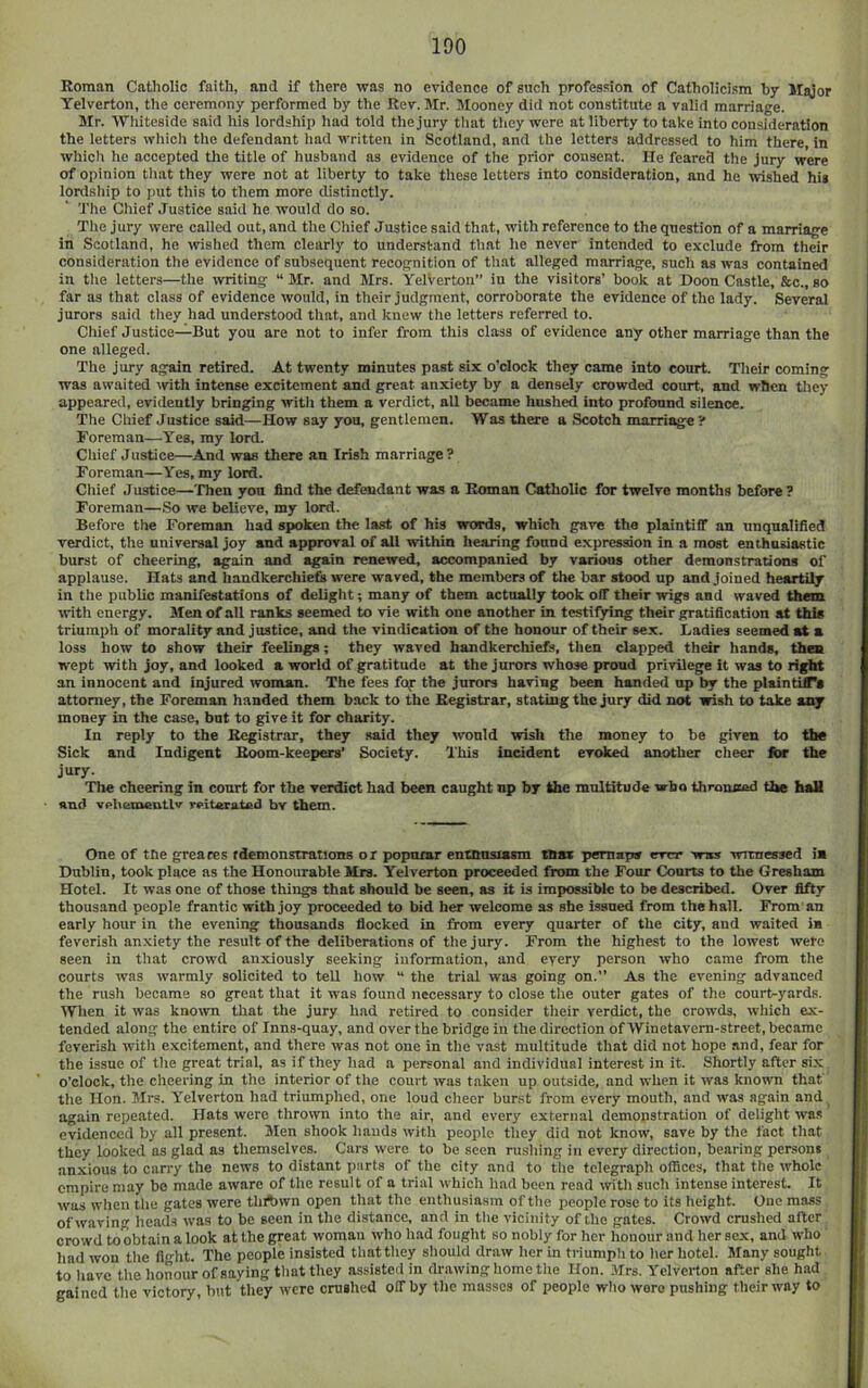 Roman Catholic faith, and if there was no evidence of such profession of Catholicism by Major Yelverton, the ceremony performed by the Rev. ]\Ir. Mooney did not constitute a valid marriage. Mr. Whiteside said his lordship had told the jury that they were at liberty to take into consideration the letters which the defendant had written in Scotland, and the letters addressed to him there, in which he accepted the title of husband as evidence of the prior consent. He feared the jury were of opinion that they were not at liberty to take these letters into consideration, and he wished hig lordship to put this to them more distinctly. The Chief Justice said he would do so. The jury were called out, and the Chief Justice said that, with reference to the question of a marriage in Scotland, he wished them clearly to understand that he never intended to exclude from their consideration the evidence of subsequent recognition of that alleged marriage, such as was contained in the letters—the writing “ Mr. and Mrs. YelVerton” in the visitors’ book at Boon Castle, &c., so far as that class of evidence would, in their judgment, corroborate the evidence of the lady. Several jurors said they had understood that, and knew the letters referred to. Cliief Justice—But you are not to infer from this class of evidence any other marriage than the one alleged. The jury again retired. At twenty minutes past six o’clock they came into court. Their coming was awaited with intense excitement and great anxiety by a densely crowded court, and when they appeared, evidently bringing witli them a verdict, all became hushed into profound silence. The Chief Justice said—How say you, gentlemen. Was there a .Scotch marriage ? Foreman—Yes, my lord. Chief Justice—And was there an Irish marriage? Foreman—Yes, my lord. Chief Justice—Then yon find the defendant was a Roman Catholic for twelve months before ? Foreman—So we believe, my lord. Before the Foreman had spoken the last of his words, which gave the plaintiff an unqualified verdict, the universal joy and approval of all within hearing found expression in a most enthnsiastic burst of cheering, again and again renewed, accompanied by various other demonstrations of applause. Hats and handkerchiefs were waved, the members of the bar stood up and joined heartily in the public manifestations of delight; many of them actually took off their wigs and waved them with energy. Men of all ranks seemed to vie with one another in testifying their gratification at this triumph of morality and justice, and the vindication of the honour of their sex. Ladies seemed at a loss how to show their feelings; they waved handkerchiefs, then clapped their hands, then wept with joy, and looked a world of gratitude at the jurors whose proud privilege it was to right an innocent and injured woman. The fees fop the jurors having been handed up by the plaintilTa attorney, the Foreman handed them back to the Registrar, stating the jury did not wish to take any money in the case, but to give it for charity. In reply to the Registrar, they said they would wish the money to be given to the Sick and Indigent Room-keepers’ Society. This incident evoked another cheer Ibr the jury. The cheering in court for the verdict had been caught np by the mulritude wbo thronnad the hall and vphementlv reiterated bv them. One of the greaces rdemonstrations or popnxar enthusiasm thax pemapa ever was witnessed ia Dublin, took place as the Honourable Mrs. Yelverton proceeded from the Four Courts to the Gresham Hotel. It was one of those things that should be seen, as it is impossible to be described. Over fifty thousand people frantic with joy proceeded to bid her welcome as she issued from the hall. From an early hour in the evening thousands flocked in from every quarter of the city, and waited in feverish anxiety the result of the deliberations of the jury. From the highest to the lowest were seen in tliat crowd anxiously seeking information, and every person who came from the courts was warmly solicited to teU how “ the trial was going on.” As the evening advanced the rush became so great that it was found necessary to close the outer gates of the court-yards. Wlien it was known that the jury had retired to consider tlieir verdict, the crowds, which ex- tended along the entire of Inns-quay, and over the bridge in the direction of Winetavern-street, became feverish with excitement, and there was not one in tlie vast multitude that did not hope and, fear for the issue of the great trial, as if they had a personal and individual interest in it. Shortly after si.x o’clock, the cheering in the interior of the court was taken up outside, and when it was known that tlie Hon. Mrs. Yelverton had triumphed, one loud cliecr bur.st from every mouth, and was again and again repeated. Hats were thrown into the air, and every external demonstration of delight was evidenced by all present. Men shook hands with people tliey did not know, save by the fact that they looked as glad as themselves. Cars were to be seen rushing in every direction, bearing persons anxious to carry the news to distant parts of tlie city and to tlie telegraph offices, that the whole empire may bo made aware of the result of a trial which liad been read with sucli intense interest. It was when tlie gates were tliAwn open that the enthusiasm of tlie people rose to its height. One mass ofwaviu heads was to be seen in the distance, and in the vicinity of the gates. Crowd crushed after crowd to obtain a look at the great woman who had foiiglit so nobly for her honour and her sex, and wlio liad won tlie fl<dit. The people insisted tliat tliey should draw her in triumpli to lier hotel. Many sought to liave the lionour of saying tliat they assisted in drawing home tlie Hon. Mrs. Yelverton after she had gained tlie victory, but tliey were crushed off by tlie masses of people who wore pushing tlieirway to