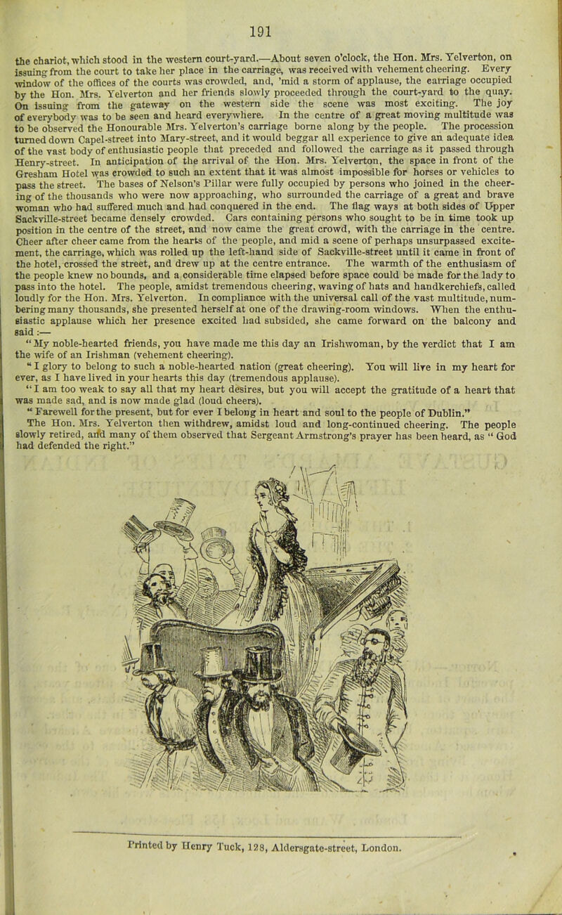 the chariot, which stood in the western court-yard.—About seven o’clock, the Hon. Mrs. Telverton, on issuin fVom the court to take her place in the carriage, was received with vehement cheering. Every window of the offices of the courts was crowded, and, ’mid a storm of applause, the carriage occupied by the Hon. Mrs. Telverton and her friends slowly proceeded through the court-yard to the quay. On isBuino- from the gateway on the western side the scene was most exciting. The joy of everybody was to be seen and heard everywhere. In the centre of a great moving multitude was to be observed the Honourable Mrs. Yelverton’s carriage borne along by the people. The procession turned down Capel-street into Mary-street, and it would beggar all experience to give an adequate idea of the vast body of enthusiastic people that preceded and followed the carriage as it passed through Henry-street. In anticipation of the arrival of the Hon. Mrs. Telverton, the space in front of the Gresham Hotel was crowded to such an extent that it was almost impossible for horses or vehicles to pass the street. The bases of Nelson’s Pillar were fully occupied by persons who joined in the cheer- ing of the thousands who were now approaching, who surrounded the carriage of a great and brave woman who had suffered much and had conquered in the end. The flag ways at both sides of Upper SackvUle-street became densely crowded. Cars containing persons who sought to be in time took up position in the centre of the street, and now came the great crowd, with the carriage in the centre. Cheer after cheer came from the hearts of the people, and mid a scene of perhaps unsurpassed excite- ment, the carriage, which was rolled up the left-hand side of Sackville-street until it came in front of the hotel, crossed the street, and drew up at the centre entrance. The warmth of the enthusiasm of the people knew no bounds, and a considerable time elapsed before space could be made for the lady to pass into the hotel. The people, amidst tremendous cheering, waving of hats and handkerchiefs, called loudly for the Hon. Mrs. Telverton. In compliance with the universal call of the vast multitude, num- bering many thousands, she presented herself at one of the drawing-room windows. When the enthu- siastic applause which her presence excited had subsided, she came forward on the balcony and said:— “ My noble-hearted friends, you have made me this day an Irishwoman, by the verdict that I am the %vife of an Irishman (vehement cheering). “ I glory to belong to such a noble-hearted nation (great cheering). You will live in my heart for ever, as I have lived in your hearts this day (tremendous applause). “I am too weak to say all that my heart desires, but you will accept the gratitude of a heart that was made sad, and is now made glad (loud cheers). “ Farewell forthe present, but for ever I belong in heart and soul to the people of Dublin.” The Hon. Mrs. Telverton then withdrew, amidst loud and long-continued cheering. The people slowly retired, arfd many of them observed that Sergeant Armstrong’s prayer has been heard, as “ God had defended the right.” Printed by Henry Tuck, 15)8, Aldcrsgate-street, London.