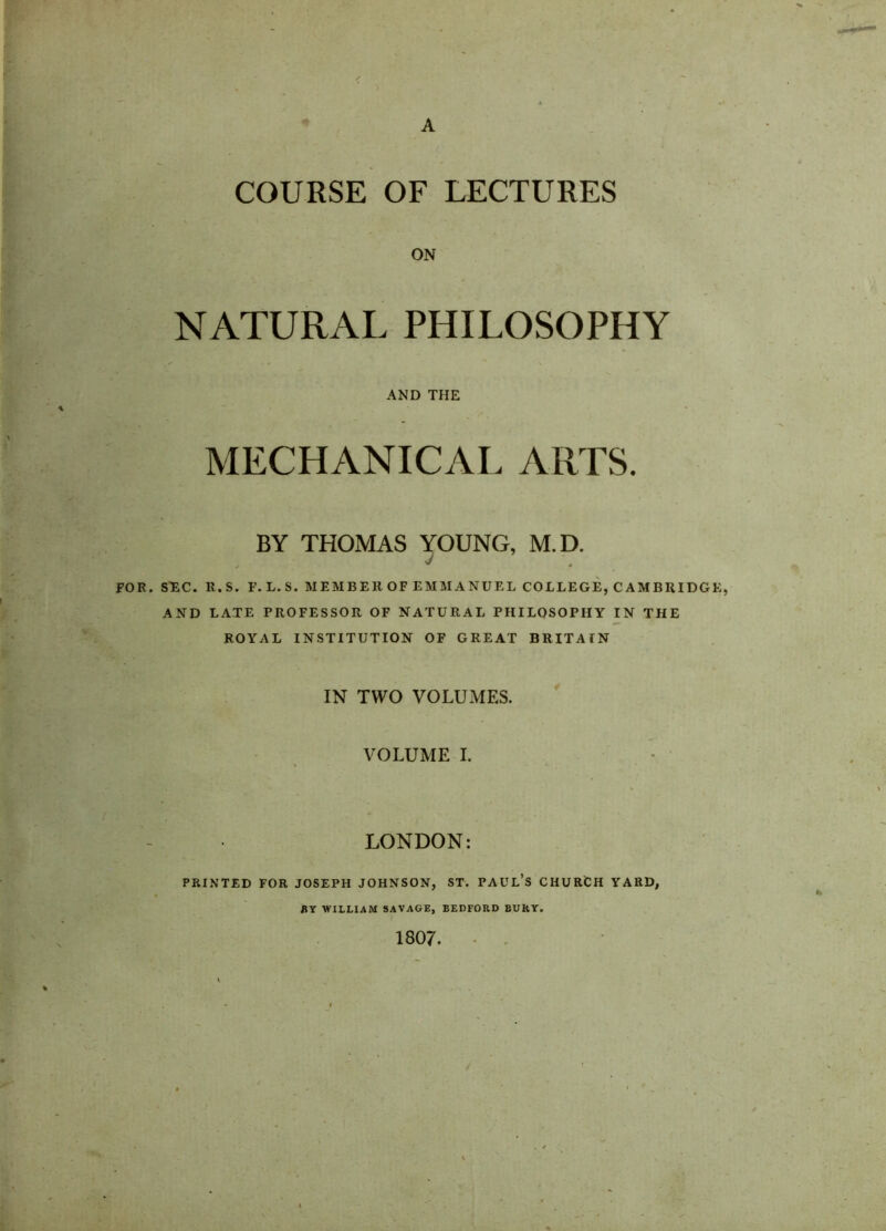 A COURSE OF LECTURES ON NATURAL PHILOSOPHY AND THE MECHANICAL ARTS. BY THOMAS YOUNG, M.D. v . TOR. SEC. R.S. F.L.S. MEMBER OF EMMANUEL COLLEGE, CAMBRIDGE, AND LATE PROFESSOR OF NATURAL PHILOSOPHY IN THE ROYAL INSTITUTION OF GREAT BRITAIN IN TWO VOLUMES. VOLUME I. LONDON: PRINTED FOR JOSEPH JOHNSON, ST. PAUL’S CHURCH YARD, BY WILLIAM SAVAGE, BEDFORD BURY. ( 1807