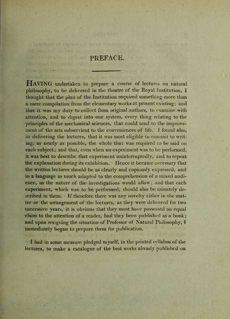 PREFACE. Having undertaken to prepare a course of lectures on natural philosophy, to be delivered in the theatre of the Roj^al Institution, I thought that the plan of the Institution required something more than a mere compilation from the elementary works at present existing; and that it was my duty to collect from original authors, to examine with attention, and to digest into one system, every thing relating to the principles of the mechanical sciences, that could tend to the improve- ment of the arts subservient to the conveniences of life. 1 found also, in delivering the lectures, that it was most eligible to commit to writ* ing, as nearly as possible, the whole that was required to be said on each subject; and that, even when an experiment was to be performed, it was best to describe that experiment uninterruptedly, and to repeat the explanation during its exhibition. Hence it became necessary that the written lectures should be as clearly and copiously expressed, and in a language as much adapted to the comprehension of a mixed audi- ence, as the nature of the investigations would allow; and that each experiment, which was to be performed, should also be minutely de- scribed in them. If therefore there was any novelty cither in the mat- ter or the arrangement of the lectures, as they were delivered for two successive years, it is obvious that they must have possessed an equal claim to the attention of a reader, had they been published as a book; and upon resigning the situation of Professor of Natural Philosoph}', I immediately began to prepare them for publication. ■ ; ! 1 ‘ < I had in some measure pledged myself, in the printed syllabus of the lectures, to make a catalogue of the best works already published on