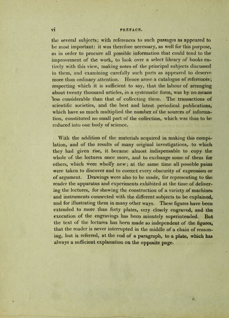 the several subjects; with references to such passages as appeared to be most important: it was therefore necessary, as well for this purpose, as in order to procure all possible information that could tend to the improvement of the work, to look over a select library of books en- tirely with this view, making notes of the principal subjects discussed in them, and examining carefully such parts as appeared to deserve more than ordinary attention. Hence arose a catalogue of references; respecting which it is sufficient to say, that the labour of arranging about twenty thousand articles, in a systematic form, was by no means *less considerable than that of collecting them. The transactions of scientific societies, and the best and latest periodical publications, which have so much multiplied the number of the sources of informa- tion, constituted no small part of the collection, which was thus to be reduced into one body of science. With the addition of the materials acquired in making this compi- lation, and of the results of many original investigations, to which they had given rise, it became almost indispensable to copy the whole of the lectures once more, and to exchange some of them for others, which were wholly new; at the same time all possible pains were taken to discover and to correct every obscurity of expression or of argument. Drawings were also to be made, for representing to the Teader the apparatus and experiments exhibited at the time of deliver- ing the lectures, for showing the construction of a variety of machines and instruments connected with the different subjects to be explained, and for illustrating them in many other ways. These figures have been extended to more than forty plates, very closely engraved, and the execution of the engravings has been minutely superintended. But the text of the lectures has been made so independent of the figures, that the reader is never interrupted in the middle of a chain of reason- ing, but is referred, at the end of a paragraph, to a plate, which has always a sufficient explanation on the opposite page.