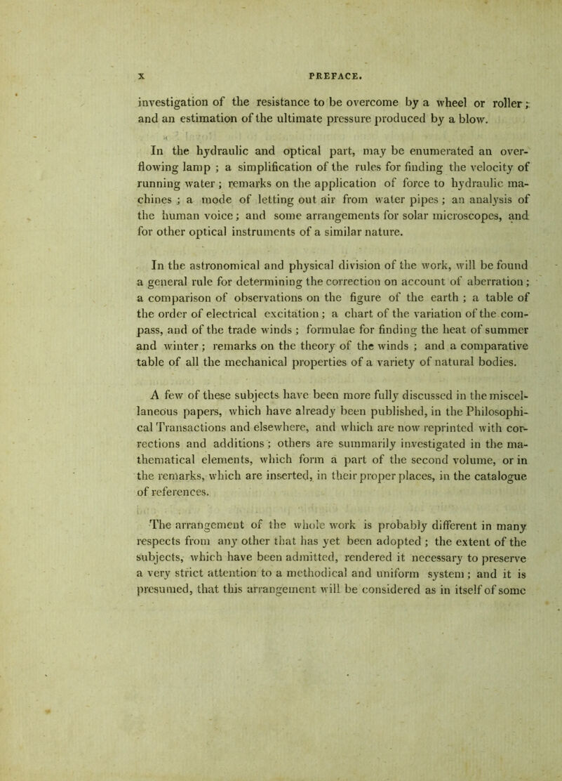 investigation of the resistance to be overcome by a wheel or roller; and an estimation of the ultimate pressure produced by a blow. •i ' : '.rf> ' »: ‘ , , • •. In the hydraulic and optical part, may be enumerated an over- flowing lamp ; a simplification of the rules for finding the velocity of running water ; remarks on the application of force to hydraulic ma- chines ; a mode of letting out air from water pipes ; an analysis of the human voice; and some arrangements for solar microscopes, and for other optical instruments of a similar nature. In the astronomical and physical division of the work, will be found a general rule for determining the correction on account of aberration ; a comparison of observations on the figure of the earth ; a table of the order of electrical excitation ; a chart of the variation of the com- pass, and of the trade winds ; formulae for finding the heat of summer and winter ; remarks on the theory of the winds ; and a comparative table of all the mechanical properties of a variety of natural bodies. A few of these subjects have been more fully discussed in the miscel- laneous papers, which have already been published, in the Philosophi- cal Transactions and elsewhere, and which are now reprinted with cor- rections and additions; others are summarily investigated in the ma- thematical elements, which form a part of the second volume, or in the remarks, which are inserted, in their proper places, in the catalogue of references. iJii : • ; . ‘ . i < ' ’r • ■'; The arrangement of the whole work is probably different in many respects from any other that has yet been adopted ; the extent of the subjects, which have been admitted, rendered it necessary to preserve a very strict attention to a methodical and uniform system ; and it is presumed, that this arrangement will be considered as in itself of some