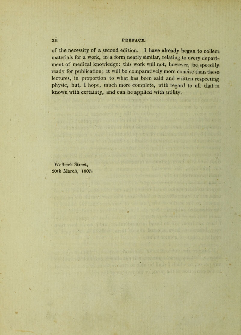 of the necessity of a second edition. I have already begun to collect materials for a work, in a form nearly similar, relating to every depart- ment of medical knowledge: this work will not, however, be speedily ready for publication; it will be comparatively more concise than these lectures, in proportion to what has been said and written respecting physic, but, I hope, much more complete, with regard to all that is. known with certainty, and can be applied with utility. Wetbeck Street, 30th March, 1807.