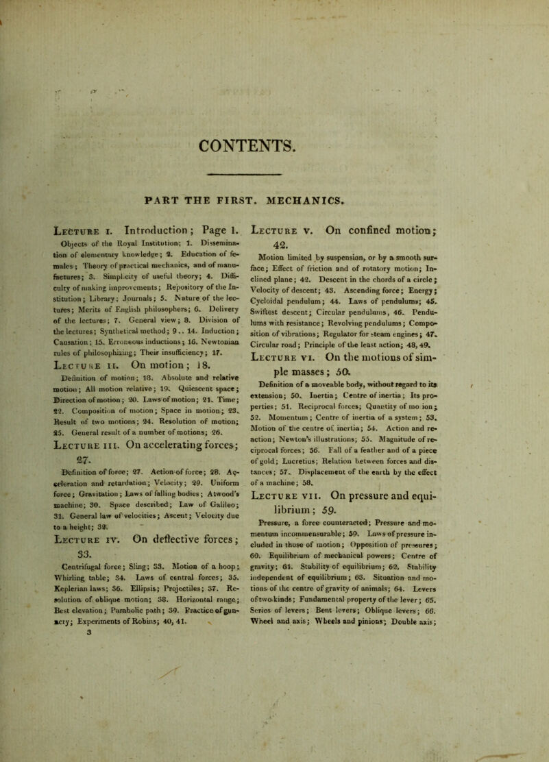 CONTENTS PART THE FIRST. MECHANICS. Lecture i. Introduction ; Page 1. Objects of the Royal Institution; 1. Dissemina- tion of elementary knowledge; 2. Education of fe- males ; Theory of practical mechanics, and of manu- factures; 3. Simplicity of useful theory; 4. Diffi- culty of making improvements; Repository of the In- stitution; Library; Journals; 5. Nature of the lec- tures; Merits of English philosophers; 6. Delivery of the lectures; 7. General view; 8. Division of the lectures; Synthetical method; 9.. 14. Induction; Causation; 15. Erroneous inductions; 16. Newtonian rules of philosophizing; Their insufficiency; 17. Lecture ii. On motion; i8. Definition of motion; 18. Absolute and relative motion; All motion relative; 19. Quiescent space ; Direction of motion ; 30. Laws of motion; 21. Time; 92. Composition of motion; Space in motion; 23.. Result of two motions; 24. Resolution of motion; 95. General result of a number of motions; 26. Lecture in. On accelerating forces; 27- Definition of force; 27. Action of force; 28. Ac- celeration and retardation; Velocity; 29. Uniform force; Gravitation ; Laws of falling bodies; Atwood’s machine; 30. Space described; Law of Galileo; 31. General law of velocities; Ascent; Velocity due to a height; 32. Lecture iv. On deflective forces; 33. Centrifugal force; Sling; 33. Motion of a hoop; Whirling table; 34. Laws of central forces; 35. Keplerian laws; 36. Ellipsis; Projectiles; 37. Re- solution of oblique motion; 38. Horizontal range; Best elevation; Parabolic path; 39. Practice of gun- aery; Experiments of Robins; 40,41. 3 Lecture v. On confined motion; 42. Motion limited by suspension, or by a smooth sur- face; Effect of friction and of rotatory motion; In- clined plane; 42. Descent in the chords of a circle ; Velocity of descent; 43. Ascending force; Energy; Cycloidal pendulum; 44. Laws of pendulums; 45. Swiftest descent; Circular pendulums, 46. Pendu- lums with resistance; Revolving pendulums; Compo- sition of vibrations; Regulator for steam engines; 47. Circular road; Principle of the least action; 48,49. Lecture vi. On the motions of sim- ple masses; 5a Definition of a moveable body, without regard to its extension; 50. Inertia; Centre of inertia ; Its pro- perties; 51. Reciprocal forces; Quantity of mo ion; 52. Momentum ; Centre of inertia of a system; 53. Motion of the centre of inertia; 54. Action and re- action; Newton’s illustrations; 55. Magnitude of re- ciprocal forces; 56. Fall of a feather and of a piece of gold; Lucretius; Relation between forces and dis- tances; 57. Displacement of the earth by the effect of a machine; 58. Lecture vii. On pressure and equi- librium; 59. Pressure, a force counteracted; Pressure and mo- mentum incommensurable; 59. Laws of pressure in- cluded in those of motion; Opposition of pressures; 60. Equilibrium of mechanical powers; Centre of gravity; 61. Stability of equilibrium; 62, Stability independent of equilibrium; 63. Situation and mo- tions of the centre of gravity of animals; 64. Levers oftwo.kinds; Fundamental property of the lever; 65. Series of levers; Bent levers; Oblique levers; 66. Wheel and axis; Wheels and pinions; Double axis;