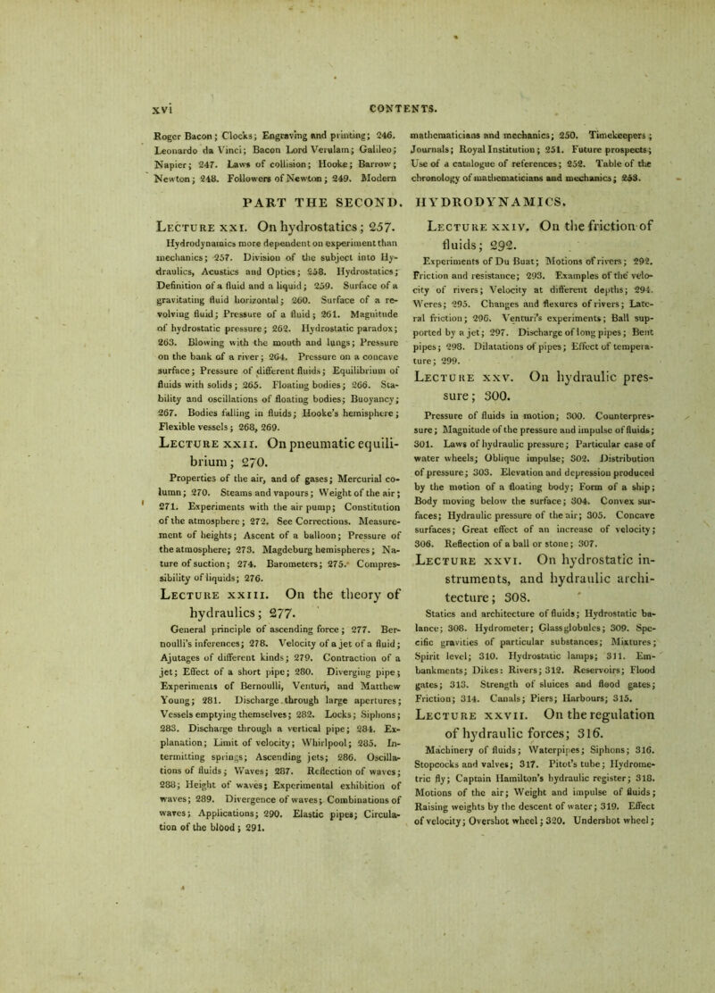 Roger Bacon; Clocks; Engraving and printing; 246. Leonardo da Vinci; Bacon Lord Verulam; Galileo; Napier; 247. Laws of collision; Hooke; Barrow; Newton; 248. Followers of Newton; 249. Modern PART THE SECOND. Lecture xxi. On hydrostatics; 2.57- Hydrodynamics more dependent on experiment than mechanics; 257. Division of die subject into Hy- draulics, Acustics and Optics; 258. Hydrostatics; Definition of a fluid and a liquid; 259. Surface of a gravitating fluid horizontal; 260. Surface of a re- volving fluid; Pressure of a fluid; 261. Magnitude of hydrostatic pressure; 262. Hydrostatic paradox; 263. Blowing with the mouth and lungs; Pressure on the bank of a river; 264. Pressure on a concave surface; Pressure of different fluids; Equilibrium of fluids with solids ; 265. Floating bodies; 266. Sta- bility and oscillations of floating bodies; Buoyancy; 267. Bodies falling in fluids; Hooke’s hemisphere; Flexible vessels ; 268, 269. Lecture xxir. On pneumatic equili- brium; 270. Properties of the air, and of gases; Mercurial co- lumn; 270. Steams and vapours; Weight of the air; 271. Experiments with the air pump; Constitution of the atmosphere; 272. See Corrections. Measure- ment of heights; Ascent of a balloon; Pressure of the atmosphere; 273. Magdeburg hemispheres; Na- ture of suction; 274. Barometers; 275. Compres- sibility of liquids; 276. Lecture xxiii. On the theory of hydraulics; 277- General principle of ascending force ; 277. Ber- noulli’s inferences; 278. Velocity of a jet of a fluid; Ajutages of different kinds; 279. Contraction of a jet; Effect of a short pipe; 280. Diverging pipe; Experiments of Bernoulli, Venturi, and Matthew Young; 281. Discharge-through large apertures; Vessels emptying themselves; 282. Locks; Siphons; 283. Discharge through a vertical pipe; 284. Ex- planation; Limit of velocity; Whirlpool; 285. In- termitting springs; Ascending jets; 286. Oscillar tions of fluids; Waves; 287. Reflection of waves; 288; Height of waves; Experimental exhibition of waves; 289. Divergence of waves; Combinations of waves; Applications; 290. Elastic pipes; Circula- tion of the blood ; 291. mathematicians and mechanics; 250. Timekeepers; Journals; Royal Institution; 251. Future prospects; Use of a catalogue of references; 252. Table of the chronology of mathematicians and mechanics; 253. HYDRODYNAMICS. Lecture xxiv. On the friction of fluids; 292. Experiments of Du Buat; Motions of rivers; 292. Friction and resistance; 293. Examples of the'velo- city of rivers; Velocity at different depths; 294. Weres; 295. Changes and flexures of rivers; Late- ral friction; 296. Venturi’s experiments; Ball sup- ported by a jet; 297. Discharge of long pipes; Bent pipes; 298. Dilatations of pipes; Effect of tempera- ture; 299. Lecture xxv. On hydraulic pres- sure; 300. Pressure of fluids in motion; 300. Counterpres- sure ; Magnitude of the pressure and impulse of fluids; 301. Laws of hydraulic pressure; Particular case of water wheels; Oblique impulse; S02. Distribution of pressure; 303. Elevation and depression produced by the motion of a floating body; Form of a ship; Body moving below the surface; 304. Convex sur- faces; Hydraulic pressure of the air; 305. Concave surfaces; Great effect of an increase of velocity; 306. Reflection of a ball or stone; 307. Lecture xxvi. On hydrostatic in- struments, and hydraulic archi- tecture ; 308. Statics and architecture of fluids; Hydrostatic ba- lance; 308. Hydrometer; Glass globules; 309. Spe- cific gravities of particular substances; Mixtures; Spirit level; 310. Hydrostatic lamps; 311. Em- bankments; Dikes: Rivers; 312. Reservoirs; Flood gates; 313. Strength of sluices and flood gates; Friction; 314. Canals; Piers; Harbours; 315. Lecture xxvii. On the regulation of hydraulic forces; 316. Machinery of fluids; Waterpipes; Siphons; 316. Stopcocks and valves; 317. Pitot’s tube; Hydrome- tric fly; Captain Hamilton’s hydraulic register; 318. Motions of the air; Weight and impulse of fluids; Raising weights by the descent of water; 319. Effect of velocity; Overshot wheel; 320. Undershot wheel;