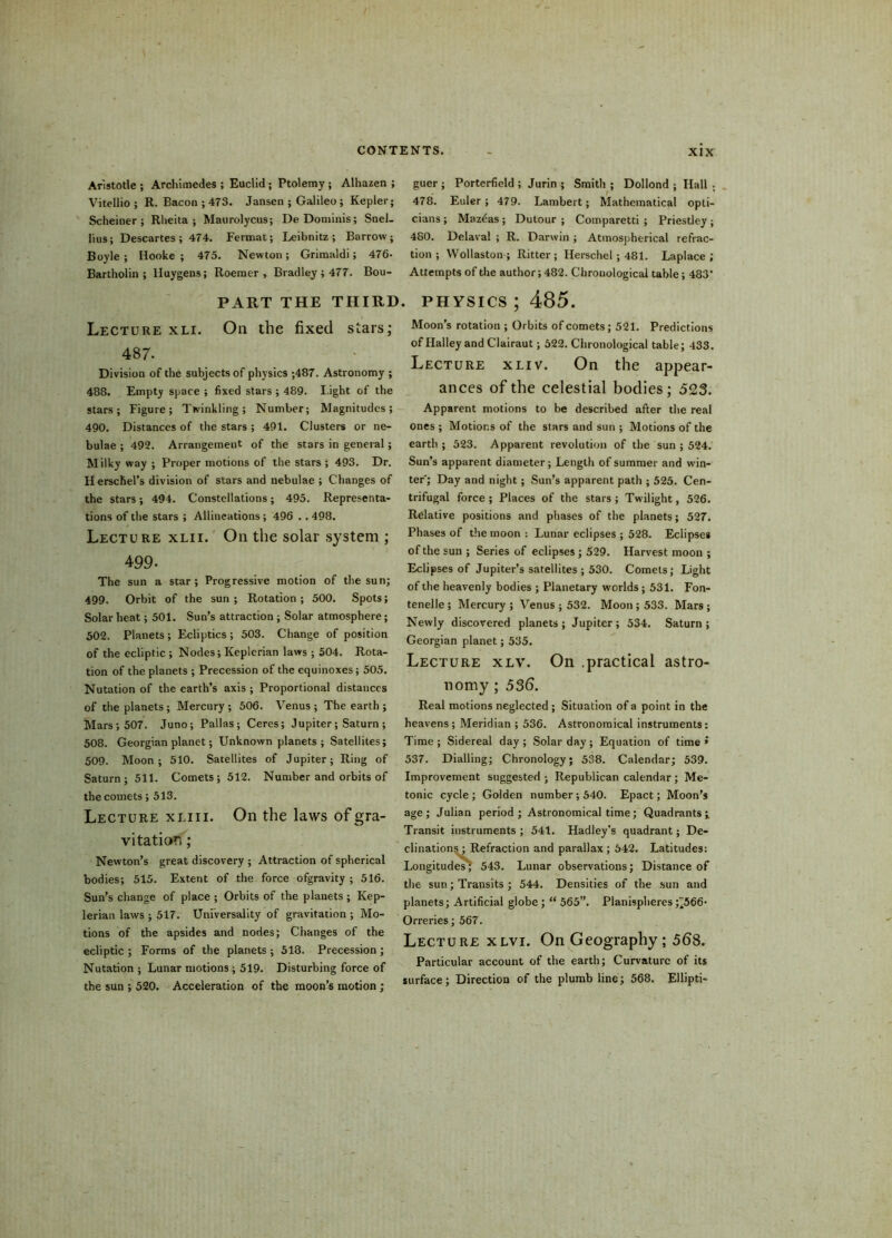 Aristotle ; Archimedes ; Euclid ; Ptolemy ; Alhazen ; Vitellio ; R. Bacon ; 473. Jansen ; Galileo ; Kepler; Scheiner ; Rheita ; Maurolycus; De Doniinis; Snel- lius; Descartes ; 474. Fermat; Leibnitz ; Barrow ; Boyle; Hooke ; 475. Newton; Grimaldi; 476- Bartholin ; Huygens; Roemer , Bradley ; 477. Bou- PART THE THIRD. Lecture xli. On the fixed stars; 487. Division of the subjects of physics ;487. Astronomy ; 488. Empty space ; fixed stars ; 489. l ight of the stars; Figure; Twinkling; Number; Magnitudes; 490. Distances of the stars ; 491. Clusters or ne- bulae ; 492. Arrangement of the stars in general ; Milky way ; Proper motions of the stars ; 493. Dr. Herschel’s division of stars and nebulae ; Changes of the stars; 494. Constellations; 495. Representa- tions of the stars ; Allineations; 496 .. 498. Lecture xlii. On the solar system ; 499- The sun a star ; Progressive motion of the sun; 499. Orbit of the sun ; Rotation ; 500. Spots; Solar heat; 501. Sun’s attraction ; Solar atmosphere; 502. Planets; Ecliptics; 503. Change of position of the ecliptic ; Nodes; Keplerian laws ; 504. Rota- tion of the planets ; Precession of the equinoxes; 505. Nutation of the earth’s axis ; Proportional distances of the planets ; Mercury ; 506. Venus ; The earth ; Mars; 507. Juno; Pallas; Ceres; Jupiter; Saturn ; 508. Georgian planet; Unknown planets ; Satellites; 509. Moon; 510. Satellites of Jupiter; Ring of Saturn; 511. Comets; 512. Number and orbits of the comets; 513. Lecture xliii. On the laws of gra- vitation ; Newton’s great discovery ; Attraction of spherical bodies; 515. Extent of the force ofgravity ; 516. Sun’s change of place ; Orbits of the planets ; Kep- lerian laws ; 517. Universality of gravitation ; Mo- tions of the apsides and nodes; Changes of the ecliptic ; Forms of the planets ; 518. Precession; Nutation; Lunar motions ; 519. Disturbing force of the sun ; 520. Acceleration of the moon’s motion ; guer ; Porterfield ; Jurin ; Smith ; Dollond ; Hall ; 478. Euler; 479. Lambert; Mathematical opti- cians ; Mazeas; Dutour ; Comparetti ; Priestley; 480. Delaval ; R. Darwin ; Atmospherical refrac- tion ; Wollaston; Ritter; Herschel; 481. Laplace; Attempts of the author; 482. Chronological table; 483 physics ; 485. Moon’s rotation ; Orbits of comets; 521. Predictions of Halley and Clairaut; 522. Chronological table; 433. Lecture xliv. On the appear- ances of the celestial bodies; 523. Apparent motions to be described after the real ones ; Motions of the stars and sun ; Motions of the earth ; 523. Apparent revolution of the sun ; 524. Sun’s apparent diameter; Length of summer and win- ter; Day and night; Sun’s apparent path ; 525. Cen- trifugal force ; Places of the stars ; Twilight, 526. Relative positions and phases of the planets; 527. Phases of the moon : Lunar eclipses ; 528. Eclipses of the sun ; Series of eclipses; 529. Harvest moon ; Eclipses of Jupiter’s satellites ; 530. Comets; Light of the heavenly bodies ; Planetary worlds; 531. Fon- tenelle ; Mercury ; Venus ; 532. Moon ; 533. Mars ; Newly discovered planets ; Jupiter ; 534. Saturn ; Georgian planet; 535. Lecture xlv. On .practical astro- nomy ; 536. Real motions neglected; Situation of a point in the heavens ; Meridian ; 536. Astronomical instruments: Time; Sidereal day; Solar day; Equation of time » 537. Dialling; Chronology; 538. Calendar; 539. Improvement suggested ; Republican calendar ; Me- tonic cycle ; Golden number; 540. Epact; Moon's age; Julian period ; Astronomical time; Quadrants; Transit instruments ; 541. Hadley’s quadrant; De- clinations ; Refraction and parallax ; 642. Latitudes: Longitudes’; 543. Lunar observations; Distance of the sun; Transits ; 544. Densities of the sun and planets; Artificial globe ; “ 565”. Planispheres ^566- Orreries ; 567. Lecture xlvi. On Geography; 568. Particular account of the earth; Curvature of its surface; Direction of the plumb line; 568. Ellipti-