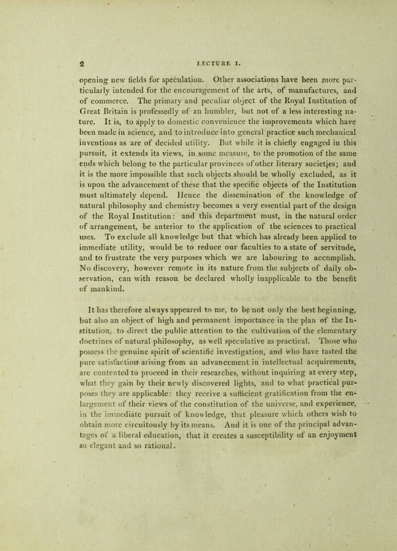 opening new fields for speculation. Other associations have been more par- ticularly intended for the encouragement of the arts, of manufactures, and of commerce. The primary and peculiar object of the Royal Institution of Great Britain is professedly of an humbler, but not of a less interesting na- ture. It is, to apply to domestic convenience the improvements which have been made in science, and to introduce into general practice such mechanical inventions as are of decided utility. But while it is chiefly engaged in this pursuit, it extends its views, in some measure, to the promotion of the same ends which belong to the particular provinces of other literary societies; and it is the more impossible that such objects should be wholly excluded, as it is upon the advancement of these that the specific objects of the Institution must ultimately depend. Hence the dissemination of the knowledge of natural philosophy and chemistry becomes a very essential part of the design of the Royal Institution: and this department must, in the natural order of arrangement, be anterior to the application of the sciences to practical uses. To exclude all knowledge but that which has already been applied to immediate utility, would be to reduce our faculties to a state of servitude, and to frustrate the very purposes which we are labouring to accomplish. No discovery, however remote in its nature from the subjects of daily ob- servation, can with reason be declared wholly inapplicable to the benefit of mankind. ' / i i - * . . . , It has therefore always appeared to me, to bp not only the best beginning, but also an object of high and permanent importance in the plan of the In- stitution, to direct the public attention to the cultivation of the elementary doctrines of natural philosophy, as well speculative as practical. Those who possess the genuine spirit of scientific investigation, and who have tasted the pure satisfaction arising from an advancement in intellectual acquirements, are contented to proceed in their researches, without inquiring at every step, what they gain by their newly discovered lights, and to what practical pur- poses they are applicable: they receive a sufficient gratification from the en- largement of their views of the constitution of the universe, and experience, in the immediate pursuit of knowledge, that pleasure which others wish to obtain more circuitously by its means. And it is one of the principal advan- tages of a liberal education, that it creates a susceptibility of an enjoyment so elegant and so rational.