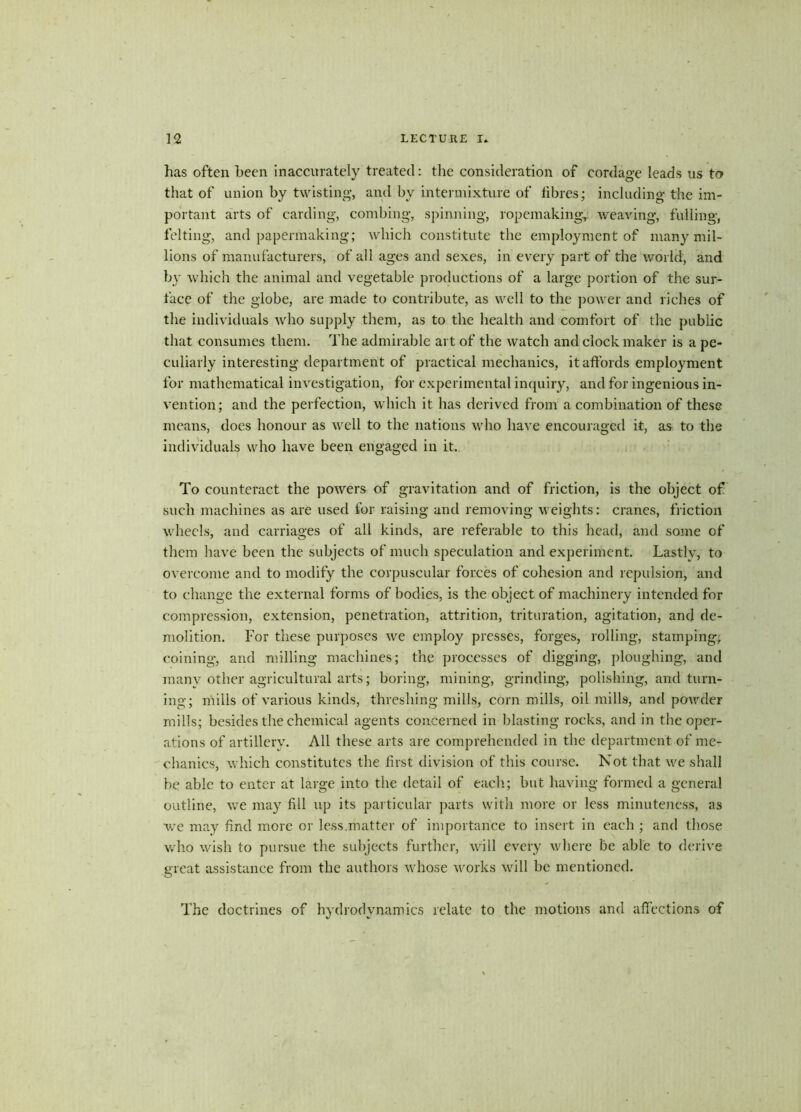 has often been inaccurately treated: the consideration of cordage leads 11s to that of union by twisting, and by intermixture of fibres; including the im- portant arts of carding, combing, spinning, ropemaking,: weaving, fulling, felting, and papermaking; which constitute the employment of many mil- lions of manufacturers, of all ages and sexes, in every part of the world, and by which the animal and vegetable productions of a large portion of the sur- face of the globe, are made to contribute, as well to the power and riches of the individuals who supply them, as to the health and comfort of the public that consumes them. The admirable art of the watch and clock maker is a pe- culiarly interesting department of practical mechanics, it affords employment for mathematical investigation, for experimental inquiry, and for ingenious in- vention; and the perfection, which it has derived from a combination of these means, does honour as well to the nations who have encouraged it, as to the individuals who have been engaged in it. To counteract the powers of gravitation and of friction, is the object of such machines as are used for raising and removing weights: cranes, friction wheels, and carriages of all kinds, are referable to this head, and some of them have been the subjects of much speculation and experiment. Lastly, to overcome and to modify the corpuscular forces of cohesion and repulsion, and to change the external forms of bodies, is the object of machinery intended for compression, extension, penetration, attrition, trituration, agitation, and de- molition. For these purposes we employ presses, forges, rolling, stamping; coining, and milling machines; the processes of digging, ploughing, and many other agricultural arts; boring, mining, grinding, polishing, and turn- ing; mills of various kinds, threshing mills, corn mills, oil mills, and powder mills; besides the chemical agents concerned in blasting rocks, and in the oper- ations of artillery. All these arts are comprehended in the department of me- chanics, which constitutes the first division of this course. Not that we shall be able to enter at large into the detail of each; but having formed a general outline, we may fill up its particular parts with more or less minuteness, as v7e may find more or less.matter of importance to insert in each ; and those who wish to pursue the subjects further, will every where be able to derive great assistance from the authors whose works will be mentioned. The doctrines of hydrodynamics relate to the motions and affections of