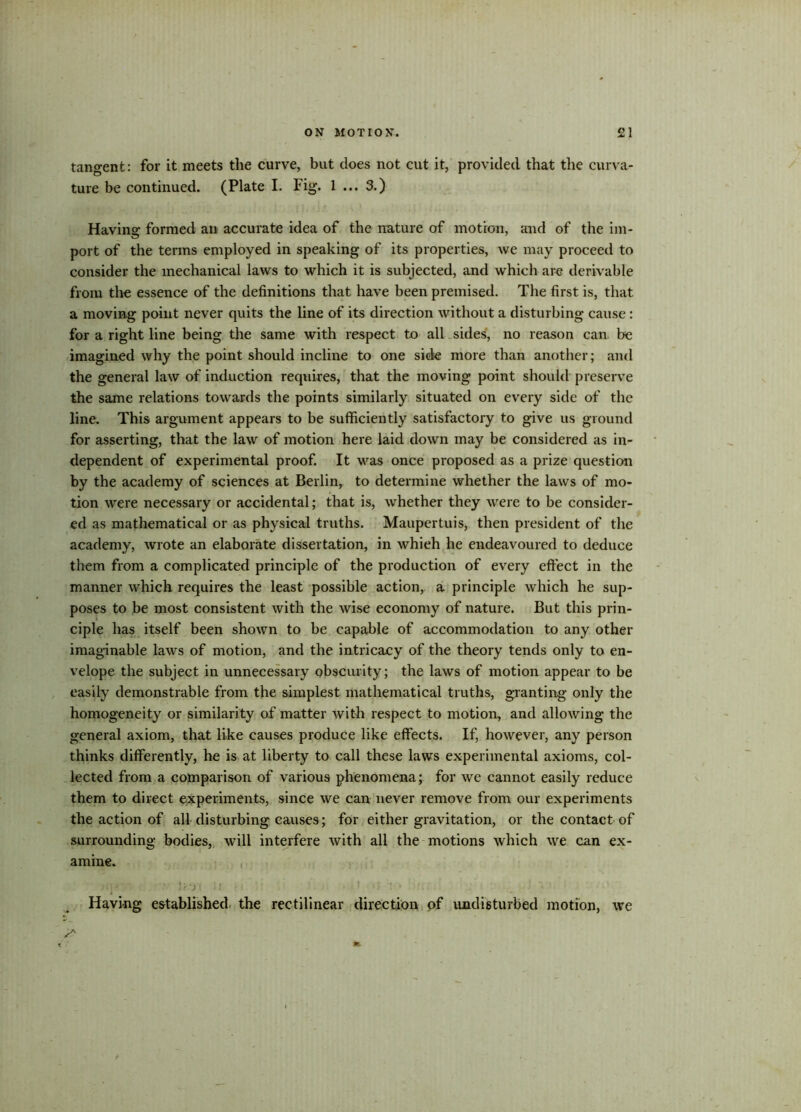 tangent: for it meets the curve, but does not cut it, provided that the curva- ture be continued. (Plate I. Fig. 1 ... 3.) Having formed an accurate idea of the nature of motion, and of the im- port of the terms employed in speaking of its properties, we may proceed to consider the mechanical laws to which it is subjected, and which are derivable from the essence of the definitions that have been premised. The first is, that a moving point never quits the line of its direction without a disturbing cause : for a right line being the same with respect to all sides, no reason can be imagined why the point should incline to one side more than another; and the general law of induction requires, that the moving point should preserve the same relations towards the points similarly situated on every side of the line. This argument appears to be sufficiently satisfactory to give us ground for asserting, that the law of motion here laid down may be considered as in- dependent of experimental proof. It was once proposed as a prize question by the academy of sciences at Berlin, to determine whether the laws of mo- tion were necessary or accidental; that is, whether they were to be consider- ed as mathematical or as physical truths. Maupertuis, then president of the academy, wrote an elaborate dissertation, in whieh he endeavoured to deduce them from a complicated principle of the production of every effect in the manner which requires the least possible action, a principle which he sup- poses to be most consistent with the wise economy of nature. But this prin- ciple has itself been shown to be capable of accommodation to any other imaginable laws of motion, and the intricacy of the theory tends only to en- velope the subject in unnecessary obscurity; the laws of motion appear to be easily demonstrable from the simplest mathematical truths, granting only the homogeneity or similarity of matter with respect to motion, and allowing the general axiom, that like causes produce like effects. If, however, any person thinks differently, he is at liberty to call these laws experimental axioms, col- lected from a comparison of various phenomena; for we cannot easily reduce them to direct experiments, since we can never remove from our experiments the action of all disturbing causes; for either gravitation, or the contact of surrounding bodies, will interfere with all the motions which we can ex- amine. ,U. • ]}..•< j l it''' jl '• . • ■ i J ' Having established the rectilinear direction of undisturbed motion, we