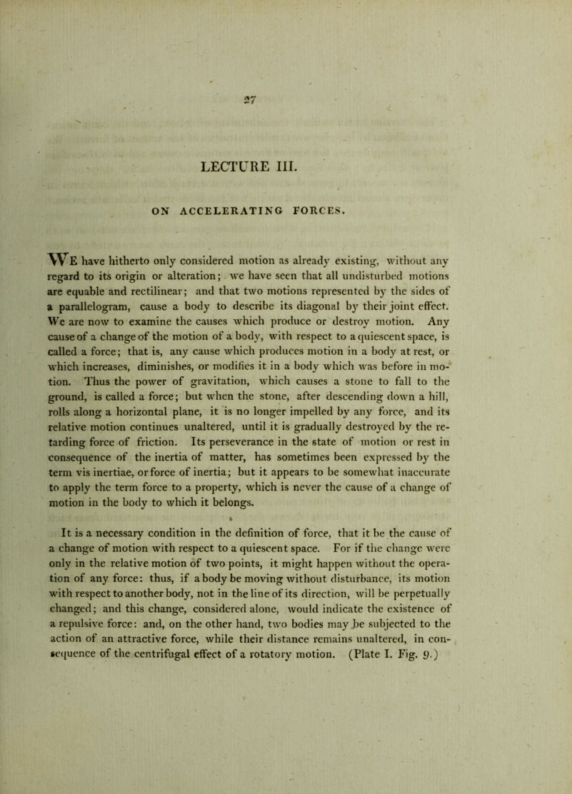 LECTURE III. ON ACCELERATING FORCES. We have hitherto only considered motion as already existing, without any regard to its origin or alteration; we have seen that all undisturbed motions are equable and rectilinear; and that two motions represented by the sides of a parallelogram, cause a body to describe its diagonal by their joint effect. We are now to examine the causes which produce or destroy motion. Any cause of a change of the motion of a body, with respect to a quiescent space, is called a force; that is, any cause which produces motion in a body at rest, or which increases, diminishes, or modifies it in a body which was before in mo- tion. Thus the power of gravitation, which causes a stone to fall to the ground, is called a force; but when the stone, after descending down a hill, rolls along a horizontal plane, it is no longer impelled by any force, and its relative motion continues unaltered, until it is gradually destroyed by the re- tarding force of friction. Its perseverance in the state of motion or rest in consequence of the inertia of matter, has sometimes been expressed by the term vis inertiae, or force of inertia; but it appears to be somewhat inaccurate to apply the term force to a property, which is never the cause of a change of motion in the body to which it belongs. * It is a necessary condition in the definition of force, that it be the cause of a change of motion with respect to a quiescent space. For if the change were only in the relative motion of two points, it might happen without the opera- tion of any force: thus, if a body be moving without disturbance, its motion with respect to another body, not in the line of its direction, will be perpetually changed; and this change, considered alone, would indicate the existence of a repulsive force: and, on the other hand, two bodies may be subjected to the action of an attractive force, while their distance remains unaltered, in con- sequence of the centrifugal effect of a rotatory motion. (Plate I. Fig. 9.)