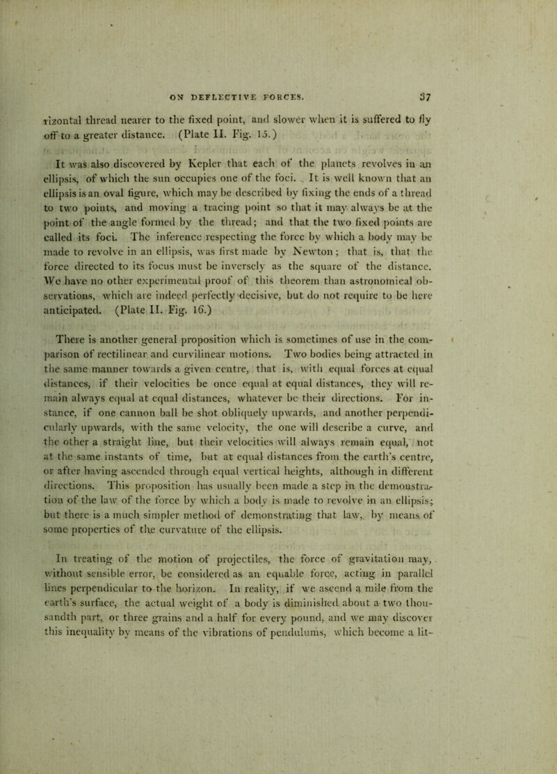 lizontal thread nearer to the fixed point, and slower when it is suffered to fly oflf to a greater distance. (Plate II. Fig. 15.) If T ' * »1 L f ,V j.11 ! J / 1 :* It was also discovered by Kepler that each of the planets revolves in an ellipsis, of which the sun occupies one of the foci. ^ It is well known that an ellipsis is an oval figure, which may be described by fixing the ends of a thread to two points, and moving a tracing point so that it may always be at the point of the angle formed by the thread; and that the two fixed points are called its foci. The inference respecting the force bv which a body may be made to revolve in an ellipsis, was first made by Newton; that is, that the force directed to its focus must be inversely as the square of the distance. We have no other experimental proof of this theorem than astronomical ob- servations, which are indeed perfectly decisive, but do not require to be here anticipated. (Plate II. Fig. Id.) There is another general proposition which is sometimes of use in the com- parison of rectilinear and curvilinear motions. Two bodies being attracted in the same manner towards a given centre, that is, with equal forces at equal distances, if their velocities be once equal at equal distances, they will re- main always equal at equal distances, whatever be their directions. For in- stance, if one cannon ball be shot obliquely upwards, and another perpendi- cularly upwards, with the same velocity, the one will describe a curve, and the other a straight line, but their velocities will always remain equal, not at the same instants of time, but at equal distances from the earth’s centre, or after having ascended through equal vertical heights, although in different directions. This proposition has usually been made a step in the dcmonstnir tion of the law of the force by which a body is made to revolve in an ellipsis; but there is a much simpler method of demonstrating that law,, by means of some properties of the curvature of the ellipsis. In treating of the motion of projectiles, the force of gravitation may, without sensible error, be considered as an equable force, acting in parallel lines perpendicular to the horizon. In reality, if we ascend a mile from the earth’s surface, the actual weight of a body is diminished about a two thou- sandth part, or three grains and a half for every pound, and we may discover this inequality by means of the vibrations of pendulums, which become a lit-