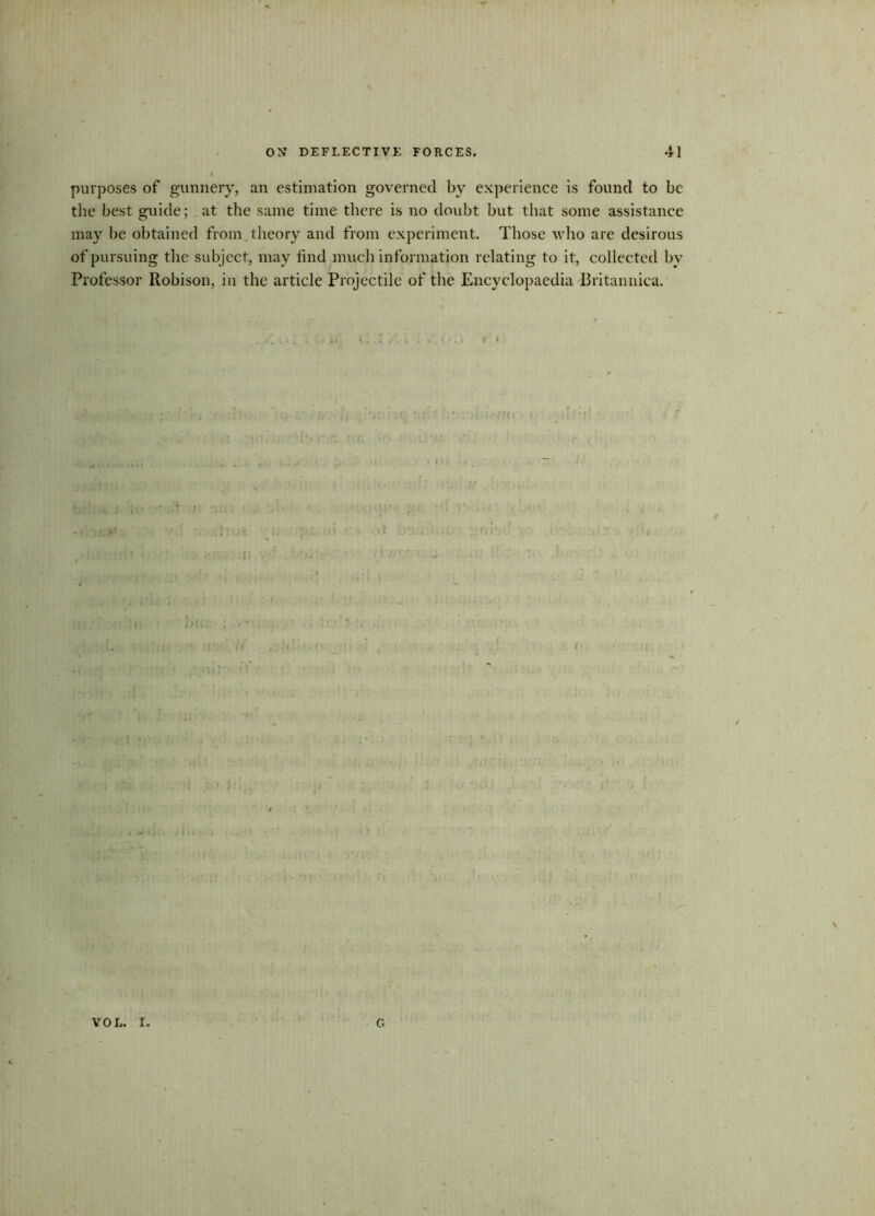 purposes of gunnery, an estimation governed by experience is found to be the best guide; .at the same time there is no doubt but that some assistance may be obtained from theory and from experiment. Those who are desirous of pursuing the subject, may find much information relating to it, collected by Professor Robison, in the article Projectile of the Encyclopaedia Britannica. *1 VOL. I. G