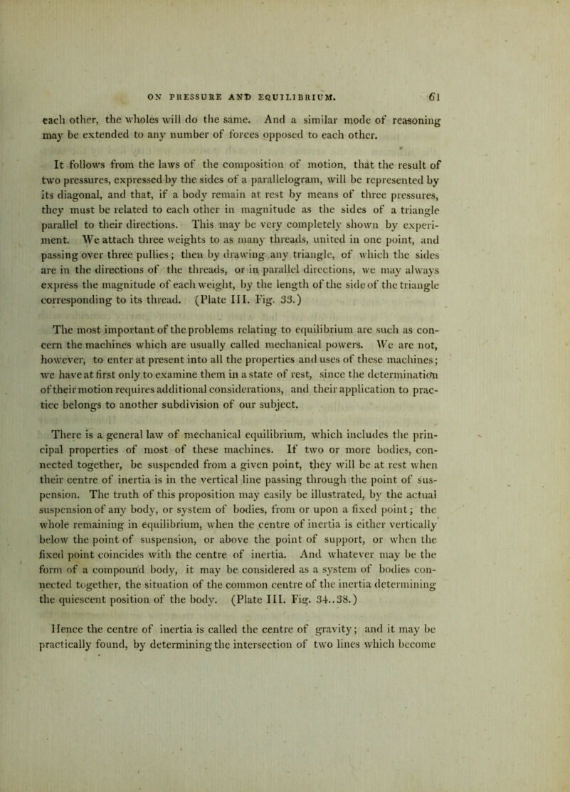 each other, the wholes will do the same. And a similar mode of reasoning may be extended to any number of forces opposed to each other. r . i m It follows from the laws of the composition of motion, that the result of two pressures, expressed by the sides of a parallelogram, will be represented by its diagonal, and that, if a body remain at rest by means of three pressures, they must be related to each other in magnitude as the sides of a triangle parallel to their directions. This may be very completely shown by experi- ment. We attach three weights to as many threads, united in one point, and passing over three pullies; then by drawing any triangle, of which the sides are in the directions of the threads, or in parallel directions, we may always express the magnitude of each weight, by the length of the side of the triangle corresponding to its thread. (Plate III. Fig. 33.) The most important of the problems relating to equilibrium are such as con- cern the machines which are usually called mechanical powers. W’e are not, however, to enter at present into all the properties and uses of these machines; we have at first only to examine them in a state of rest, since the determinatio'n of their motion requires additional considerations, and their application to prac- tice belongs to another subdivision of our subject. There is a general law of mechanical equilibrium, which includes the prin- cipal properties of most of these machines. If two or more bodies, con- nected together, be suspended from a given point, they will be at rest when their centre of inertia is in the vertical line passing through the point of sus- pension. The truth of this proposition may easily be illustrated, by the actual suspension of any body, or system of bodies, from or upon a fixed point; the whole remaining in equilibrium, when the centre of inertia is either vertically below the point of suspension, or above the point of support, or when the fixed point coincides with the centre of inertia. And whatever may be the form of a compound body, it may be considered as a system of bodies con- nected together, the situation of the common centre of the inertia determining the quiescent position of the body. (Plate III. Fig. 34..33.) Hence the centre of inertia is called the centre of gravity; and it may be practically found, by determining the intersection of two lines which become