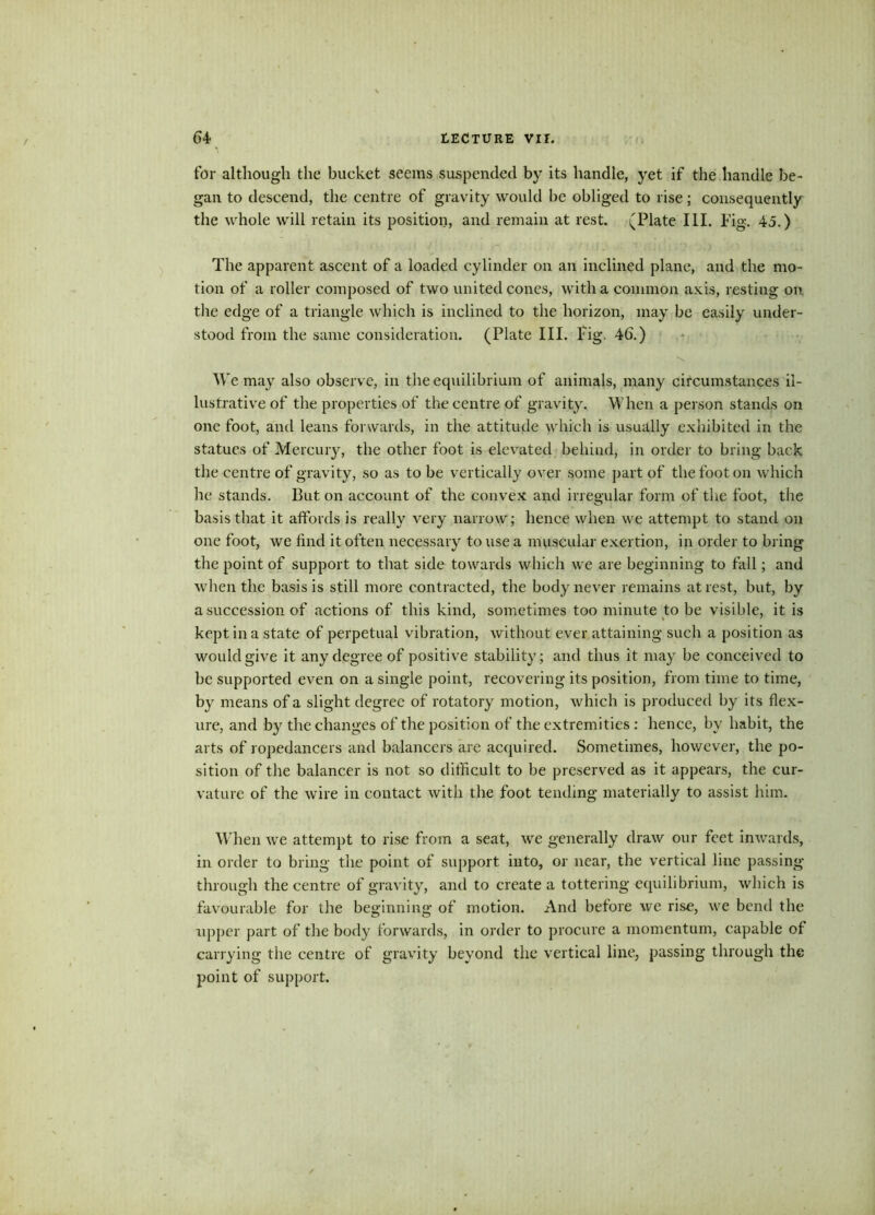 for although the bucket seems suspended by its handle, yet if the handle be- gan to descend, the centre of gravity would be obliged to rise; consequently the whole will retain its position, and remain at rest. (Plate III. Fig. 45.) The apparent ascent of a loaded cylinder on an inclined plane, and the mo- tion of a roller composed of two united cones, with a common axis, resting on the edge of a triangle which is inclined to the horizon, may be easily under- stood from the same consideration. (Plate III. Fig. 46.) N We may also observe, in the equilibrium of animals, many circumstances il- lustrative of the properties of the centre of gravity. When a person stands on one foot, and leans forwards, in the attitude which is usually exhibited in the statues of Mercury, the other foot is elevated behind, in order to bring back the centre of gravity, so as to be vertically over some part of the foot on which he stands. But on account of the convex and irregular form of the foot, the basis that it affords is really very narrow; hence when we attempt to stand on one foot, we find it often necessary to use a muscular exertion, in order to bring the point of support to that side towards which we are beginning to fall; and when the basis is still more contracted, the body never remains at rest, but, by a succession of actions of this kind, sometimes too minute to be visible, it is kept in a state of perpetual vibration, without ever attaining such a position as would give it any degree of positive stability; and thus it may be conceived to be supported even on a single point, recovering its position, from time to time, by means of a slight degree of rotatory motion, which is produced by its flex- ure, and by the changes of the position of the extremities : hence, by habit, the arts of ropedancers and balancers are acquired. Sometimes, however, the po- sition of the balancer is not so difficult to be preserved as it appears, the cur- vature of the wire in contact with the foot tending materially to assist him. When we attempt to rise from a seat, we generally draw our feet inwards, in order to bring the point of support into, or near, the vertical line passing- through the centre of gravity, and to create a tottering equilibrium, which is favourable for the beginning of motion. And before we rise, we bend the upper part of the body forwards, in order to procure a momentum, capable of carrying the centre of gravity beyond the vertical line, passing through the point of support.