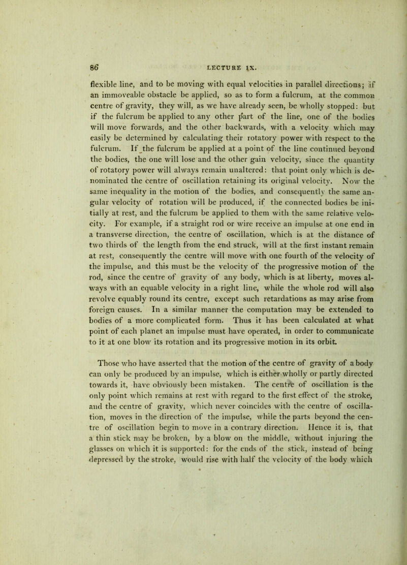 flexible line, and to be moving with equal velocities in parallel directions; if an immoveable obstacle be applied, so as to form a fulcrum, at the common centre of gravity, they will, as we have already seen, be vdiolly stopped: but if the fulcrum be applied to any other part of the line, one of the bodies will move forwards, and the other backwards, with a velocity which may easily be determined by calculating their rotatory power with respect to the fulcrum. If the fulcrum be applied at a point of the line continued beyond the bodies, the one will lose and the other gain velocity, since the quantity of rotatory power will always remain unaltered: that point only which is de- nominated the centre of oscillation retaining its original velocity. Now the same inequality in the motion of the bodies, and consequently the same an- gular velocity of rotation will be produced, if the connected bodies be ini- tially at rest, and the fulcrum be applied to them with the same relative velo- city. For example, if a straight rod or wire receive an impulse at one end in a transverse direction, the centre of oscillation, which is at the distance of two thirds of the length from the end struck, will at the first instant remain at rest, consequently the centre will move with one fourth of the velocity of the impulse, and this must be the velocity of the progressive motion of the rod, since the centre of gravity of any body, which is at liberty, moves al- ways with an equable velocity in a right line, while the whole rod will also revolve equably round its centre, except such retardations as may arise from foreign causes. In a similar manner the computation may be extended to bodies of a more complicated form. Thus it has been calculated at what point of each planet an impulse must have operated, in order to communicate to it at one blow its rotation and its progressive motion in its orbit. Those who have asserted that the motion of the centre of gravity of a body can only be produced by an impulse, which is either wholly or partly directed towards it, have obviously been mistaken. The centfe of oscillation is the only point which remains at rest with regard to the first effect of the stroke, and the centre of gravity, which never coincides with the centre of oscilla- tion, moves in the direction of the impulse, while the parts beyond the cen- tre of oscillation begin to move in a contrary direction. Hence it is, that a thin stick may be broken, by a blow on the middle, without injuring the glasses on which it is supported: for the ends of the stick, instead of being depressed by the stroke, would rise with half the velocity of the body which /