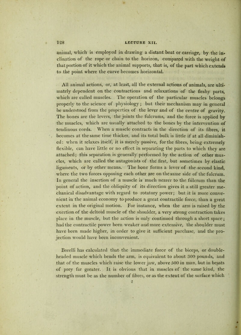 128 LECTURE XU. animal, which is employed in drawing a distant boat or carriage, by the in- clination of the rope or chain to the horizon, compared with the weight of that portion of it which the animal supports, that is, of the part which extends to the point where the curve becomes horizontal. All animal actions, or, at least, all the external actions of animals, are ulti- mately dependent on the contractions and relaxations of the fleshy parts, which are called muscles. The operation of the particular muscles belongs properly to the science of physiology ; but their mechanism may in general be understood from the properties of the lever and of the centre of gravity. The bones are the levers, the joints the fulcrums, and the force is applied by the muscles, which are usually attached to the bones by the intervention of tendinous cords. When a muscle contracts in the direction of its fibres, it becomes at the same time thicker, and its total bulk is little if at all diminish- ed : when it relaxes itself, it is merely passive, for the fibres, being extremely flexible, can have little or no effect in separating the parts to which they are attached; this separation is generally performed by the action of other mus- cles, which are called the antagonists of the first, but sometimes by elastic ligaments, or by other means. The bone forms a lever of the second kind, where the two forces opposing each other ^re on the same side of the fulcrum. In general the insertion of a muscle is much nearer to the fulcrum than the point of action, and the obliquity of its direction gives it a still greater me- chanical disadvantage with regard to rotatory power; but it is more conve- nient in the animal economy to produce a great contractile force, than a great extent in the original motion. For instance, when the arm is raised by the exertion of the deltoid muscle of the shoulder, a very strong contraction takes place in the muscle, but the action is only continued through a short space; had the contractile power been weaker and more extensive, the shoulder must have been made higher, in order to give it sufficient purchase, and the pro- jection would have been inconvenient. Borelli has calculated that the immediate force of the biceps, or double- hcaded muscle which bends the arm, is equivalent to about 300 pounds, and that of the muscles which raise the lower jaw, above 500 in man, but in beasts of prey far greater. It is obvious that in muscles of the same kind, the strength must be as the number of fibres, or as the extent of the surface which 2