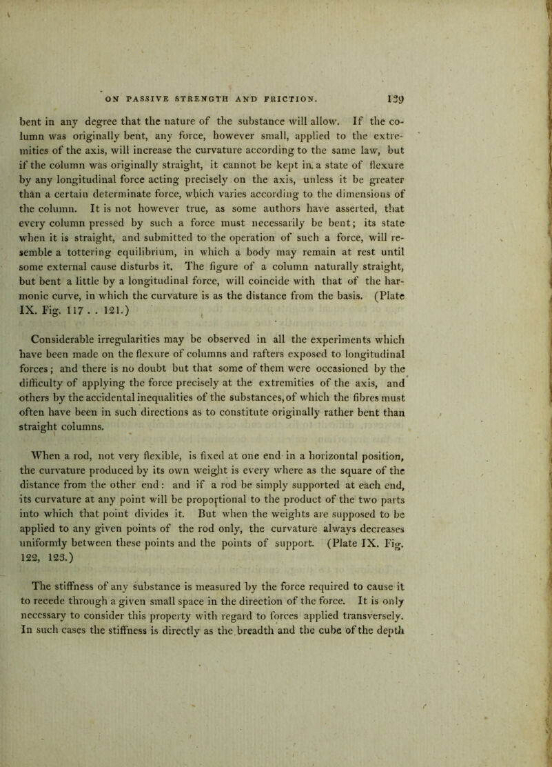 bent in any degree that the nature of the substance will allow. If the co- lumn was originally bent, any force, however small, applied to the extre- mities of the axis, will increase the curvature according to the same law, but if the column was originally straight, it cannot be kept ia a state of flexure by any longitudinal force acting precisely on the axis, unless it he greater than a certain determinate force, which varies according to the dimensions of the column. It is not however true, as some authors have asserted, that every column pressed by such a force must necessarily be bent; its state when it is straight, and submitted to the operation of such a force, will re- semble a tottering equilibrium, in which a body may remain at rest until some external cause disturbs it. The figure of a column naturally straight, but bent a little by a longitudinal force, will coincide with that of the har- monic curve, in which the curvature is as the distance from the basis. (Plate IX. Fig. 117 .. 121.) Considerable irregularities may be observed in all the experiments which have been made on the flexure of columns and rafters exposed to longitudinal forces; and there is no doubt but that some of them were occasioned by the difficulty of applying the force precisely at the extremities of the axis, and others by the accidental inequalities of the substances, of which the fibres must often have been in such directions as to constitute originally rather bent than straight columns. When a rod, not very flexible, is fixed at one end in a horizontal position, the curvature produced by its own weigjit is every where as the square of the distance from the other end: and if a rod be simply supported at each end, its curvature at any point will be proportional to the product of the two parts into which that point divides it. But when the weights are supposed to be applied to any given points of the rod only, the curvature always decreases uniformly between these points and the points of support. (Plate IX. Fig. 122, 123.) The stiffness of any substance is measured by the force required to cause it to recede through a given small space in the direction of the force. It is only necessary to consider this property with regard to forces applied transversely. In such cases the stiffness is directly as the breadth and the cube of the depth