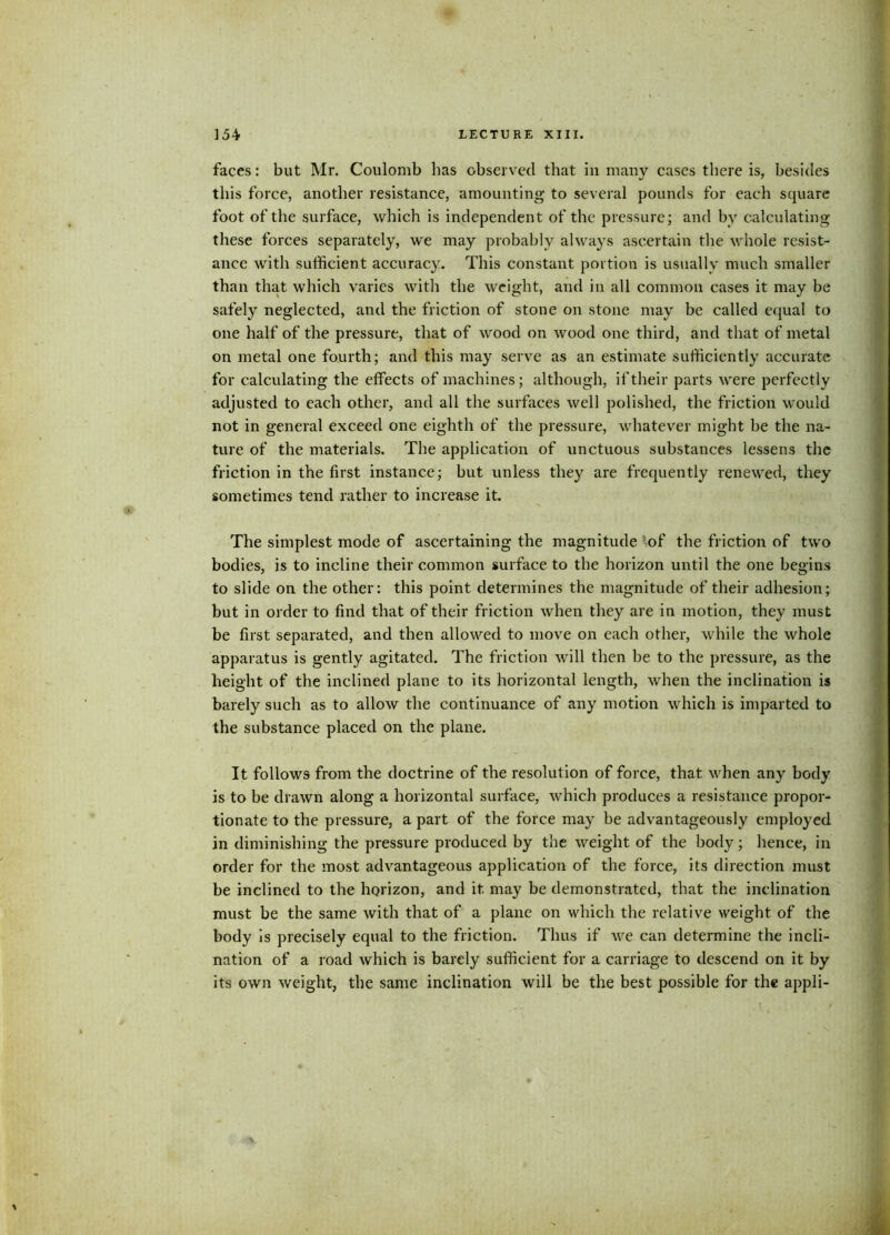 faces: but Mr. Coulomb has observed that in many cases there is, besides this force, another resistance, amounting to several pounds for each square foot of the surface, which is independent of the pressure; and by calculating these forces separately, we may probably always ascertain the whole resist- ance with sufficient accuracy. This constant portion is usually much smaller than that which varies with the weight, and in all common cases it may be safely neglected, and the friction of stone on stone may be called equal to one half of the pressure, that of wood on wood one third, and that of metal on metal one fourth; and this may serve as an estimate sufficiently accurate for calculating the effects of machines; although, if their parts were perfectly adjusted to each other, and all the surfaces well polished, the friction would not in general exceed one eighth of the pressure, whatever might be the na- ture of the materials. The application of unctuous substances lessens the friction in the first instance; but unless they are frequently renewed, they sometimes tend rather to increase it. The simplest mode of ascertaining the magnitude -of the friction of two bodies, is to incline their common surface to the horizon until the one begins to slide on the other: this point determines the magnitude of their adhesion; but in order to find that of their friction when they are in motion, they must be first separated, and then allowed to move on each other, while the whole apparatus is gently agitated. The friction will then be to the pressure, as the height of the inclined plane to its horizontal length, when the inclination is barely such as to allow the continuance of any motion which is imparted to the substance placed on the plane. It follows from the doctrine of the resolution of force, that when any body is to be drawn along a horizontal surface, which produces a resistance propor* tionate to the pressure, a part of the force may be advantageously employed in diminishing the pressure produced by the weight of the body; hence, in order for the most advantageous application of the force, its direction must be inclined to the horizon, and it. may be demonstrated, that the inclination must be the same with that of a plane on which the relative weight of the body is precisely equal to the friction. Thus if we can determine the incli- nation of a road which is barely sufficient for a carriage to descend on it by its own weight, the same inclination will be the best possible for the appli-