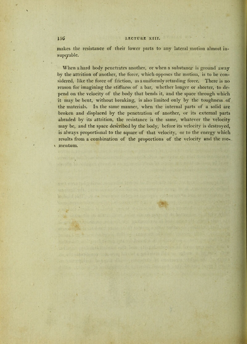 \ 156 LECTURE XIII. makes the resistance of their lower parts to any lateral motion almost in- superable. When a hard body penetrates another, or when a substance is ground away by the attrition of another, the force, which opposes the motion, is to be con- sidered, like the force of friction, as a uniformly retarding force. There is no reason for imagining the stiffness of a bar, whether longer or shorter, to de- pend on the velocity of the body that bends it, and the space through which it may be bent, without breaking, is also limited only by the toughness of the materials. In the same manner, when the internal parts of a solid are broken and displaced by the penetration of another, or its external parts abraded by its attrition, the resistance is the same, whatever the velocity may be, and the space described by the body, before its velocity is destroyed, is always proportional to the square of that velocity, or to the energy which results from a combination of the proportions of the velocity and the mo* \ meritum.