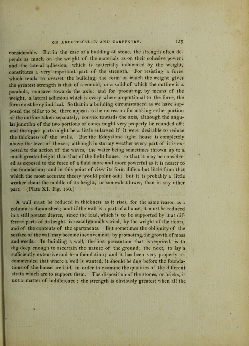 considerable. But in the case of a building of stone, the strength often de- pends as much on the weight of the materials as on their cohesive power: and the lateral adhesion, which is materially influenced by the weight, constitutes a very important part of the strength. For resisting a force which tends to overset the building, the form in which (he weight gives the greatest strength is that of a conoid, or a solid of which the outline is a parabola, concave towards the axis: and for procuring, by means of the weight, a lateral adhesion which is every where proportional to the force, the form must be cylindrical. So that in a building circumstanced as we have sup- posed the pillar to be, there appears to be no reason for making either portion of the outline taken separately, convex towards the axis, although the angu- lar junction of the two portions of cones might very properly be rounded oft'; and the upper parts might be a little enlarged if it were desirable to reduce the thickness of the walls. But the Eddystone light house is completely above the level of the sea, although in stormy weather every part of it is ex- posed to the action of the waves, the water being sometimes thrown up to a much greater height than that of the light house: so that it may be consider- ed as exposed to the force of a fluid more and more powerful as it is nearer to the foundation; and in this point of view its form differs but little from that which the most accurate theory would point out; but it is probably a little weaker about the middle of its height, or somewhat lower, than in any other part. (Plate XI. Fig. 150.) A wall must be reduced in thickness as it rises, for the same reason as a column is diminished; and if the wall is a part of a house, it must be reduced in a still greater degree, since the load, which is to be supported by it at dif- ferent parts of its height, is usually-much varied, by the weight of the floors, and of the contents of the apartments. But sometimes the obliquity of the surface of the wall may become inconvenient, by promoting,the growth of moss and weeds. In building a wall, the first precaution that is required, is to dig deep enough to ascertain the nature of the ground; the next, to lay a sufficiently extensive and firm foundation; and it has been very properly re- commended that where a well is wanted, it should be dug before the founda- tions of the house are laid, in order to examine the qualities of the different strata which are to support them. The disposition of the stones, or bricks, is not a matter of indifference ; the strength is obviously greatest Avhen all the
