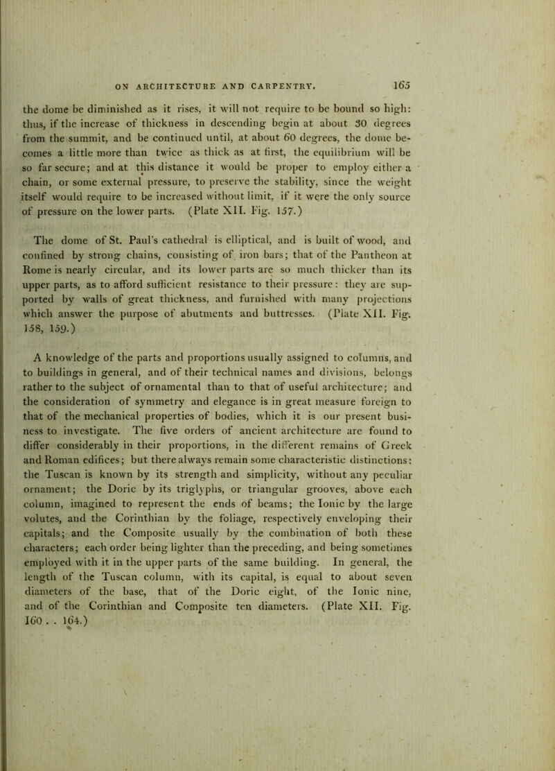 the dome be diminished as it rises, it will not require to be bound so high: thus, if the increase of thickness in descending- begin at about 30 degrees from the summit, and be continued until, at about 60 degrees, the dome be- comes a little more than twice as thick as at hrst, the equilibrium will be so far secure; and at this distance it wohld be proper to employ either a chain, or some external pressure, to preserve the stability, since the weight itself would require to be increased without limit, if it were the only source of pressure on the lower parts. (Plate XII. Fig. 157.) The dome of St. Paul's cathedral is elliptical, and is built of wood, and confined by strong chains, consisting of iron bars; that of the Pantheon at Rome is nearly circular, and its lower parts are so much thicker than its upper parts, as to afford sufficient resistance to their pressure: they arc sup- ported by walls of great thickness, and furnished with many projections which answer the purpose of abutments and buttresses. (Plate XII. Fig*. 158, 159.) ' • i - . < A knowledge of the parts and proportions usually assigned to columns, and to buildings in general, and of their technical names and divisions, belongs rather to the subject of ornamental than to that of useful architecture; and the consideration of symmetry and elegance is in great measure foreign to that of the mechanical properties of bodies, which it is our present busi- ness to investigate. The five orders of ancient architecture are found to differ considerably in their proportions, in the different remains of Greek and Roman edifices; but there always remain some characteristic distinctions: the Tuscan is known by its strength and simplicity, without any peculiar ornament; the Doric by its triglyphs, or triangular grooves, above each column, imagined to represent the ends of beams; the Ionic by the large volutes, and the Corinthian by the foliage, respectively enveloping their capitals; and the Composite usually by the combination of both these characters; each order being lighter than the preceding, and being sometimes employed with it in the upper parts of the same building. In general, the length of the Tuscan column, with its capital, is equal to about seven diameters of the base, that of the Doric eight, of the Ionic nine, and of the Corinthian and Composite ten diameters. (Plate XII. Fig. 160 . . 164. )