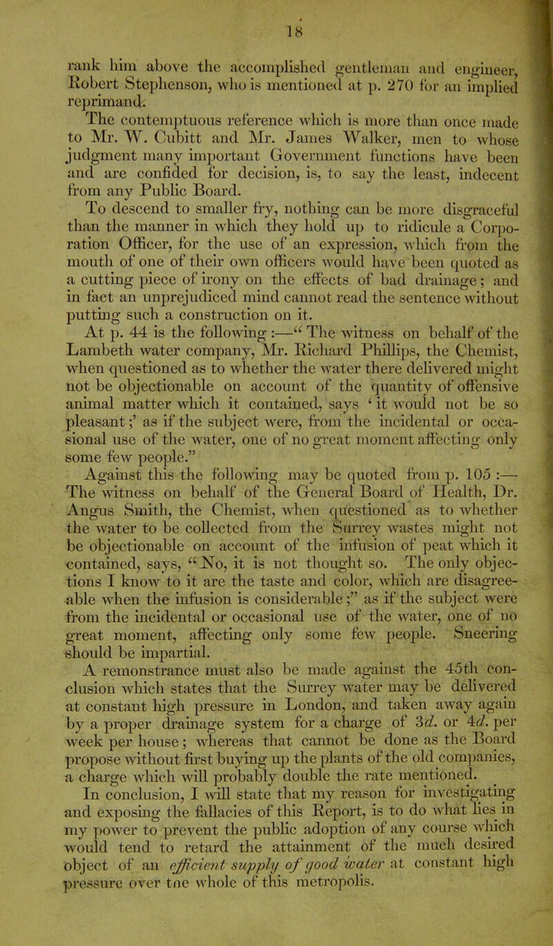 18 rank him above the accomplished gentleman and engineer Robert Stephenson, who is mentioned at p. 270 for an implied reprimand. The contemptuous reference which is more than once made to Mr. W. Cubitt and Mr. James Walker, men to whose judgment many important Government functions have been and are confided for decision, is, to say the least, indecent from any Public Board. To descend to smaller fry, nothing can be more disgraceful than the manner in which they hold up to ridicule a Corpo- ration Officer, for the use of an expression, which from the mouth of one of their own officers would have been quoted as a cutting piece of irony on the effects of bad drainage; and in fact an unprejudiced mind cannot read the sentence without putting such a construction on it. At p. 44 is the following :—“ The witness on behalf of the Lambeth water company, Mr. Richard Phillips, the Chemist, when questioned as to whether the water there delivered might not be objectionable on account of the quantity of offensive animal matter which it contained, says ‘ it would not be so pleasantas if the subject were, from the incidental or occa- sional use of the water, one of no great moment affecting only some few people.” Against this the following may be quoted from p. 105 :— The witness on behalf of the General Board of Health, Dr. Angus Smith, the Chemist, when questioned as to whether the water to be collected from the Surrey wastes might not be objectionable on account of the infusion of peat which it contained, says, u No, it is not thought so. The only objec- tions I know to it are the taste and color, which are disagree- able when the infusion is considerableas if the subject were from the incidental or occasional use of the water, one of no great moment, affecting only some few people. Sneering should be impartial. A remonstrance must also be made against the 45th con- clusion which states that the Surrey water may be delivered at constant high pressure in London, and taken away again by a proper drainage system for a charge of 3d. or 4d. per week per house; whereas that cannot be done as the Board propose without first buying up the plants of the old companies, a charge which will probably double the rate mentioned. In conclusion, I will state that my reason for investigating and exposing the fallacies of this Report, is to do what lies in my power to prevent the public adoption of any course which would tend to retard the attainment of the much desired object of an efficient supply of yood water at constant high pressure over toe whole of this metropolis.