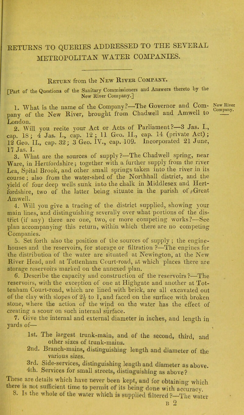 RETURNS TO QUERIES ADDRESSED TO THE SEVERAL METROPOLITAN WATER COMPANIES. Return from the New River Company. [Part of the Questions of the Sanitary Commissioners and Answers thereto by the New River Company.] 1. What is the name of the Company?—The Governor and Com- pany of the New River, brought from Chadwell and Amwell to London. 2. Will you recite your Act or Acts of Parliament?—-3 Jas. I., cap. IS; 4 Jas. L, cap. 12; 11 Geo. II., cap. 14 (private Act); 12 Geo. II., cap. 32; 3 Geo. IV., cap. 109. Incorporated 21 June, 17 Jas. I. 3. What are the sources of supply ?—The Chadwell spring, near Ware, in Hertfordshire; together with a further supply from the river Lea, Spital Brook, and other small springs taken into the river in its course ; also from the water-shed of the Northhall district, and the yield of four deep wells sunk into the chalk in Middlesex and Hert- fordshire, two of the latter being situate in the parish ot * Great Amwell. 4. Will you give a tracing of the district supplied, showing your main lines, and distinguishing severally over what portions of the dis- trict (if any) there are one, two, or more competing works?—See plan accompanying this return, within which there are no competing Companies. 5. Set forth also the position of the sources of supply ; the engine- houses and the reservoirs, for storage or filtration ?—The engines for the distribution of the water are situated at Newington, at the New River Head, and at Tottenham Court-road, at which places there are storage reservoirs marked on the annexed plan. 6. Describe the capacity and construction of the reservoirs ?—The reservoirs, with the exception of one at Highgate and another at Tot- tenham Court-road, which are lined with brick, are all excavated out of the clay with slopes of 2^ to 1, and faced on the surface with broken stone, where the action of the wind on the water has the effect of creating a scour on such internal surface. 7. Give the internal and external diameter in inches, and length in yards of— 1st. The largest trunk-main, and of the second, third, and other sizes of trunk-mains. 2nd. Branch-mains, distinguishing length and diameter of the various sizes. 3rd. Side-services, distinguishing length and diameter as above. 4th. Services for small streets, distinguishing as above? These are details which have never been kept, and for obtainin''' which there is not sufficient time to permit of its being done with accuracy. 8. Is the whole of the water which is supplied filtered ?—The water B 2 New River