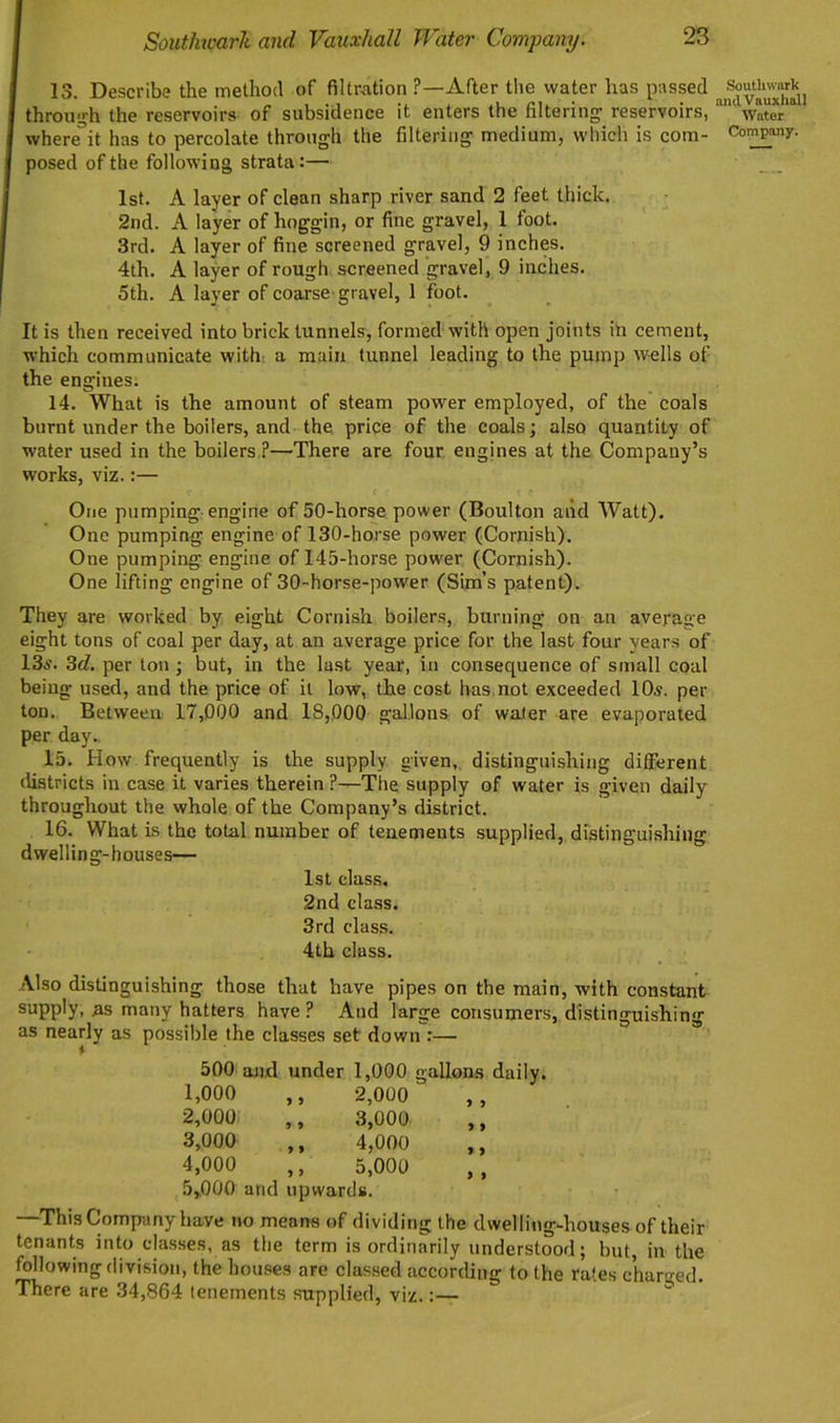 13. Describe the method of filtration ?—After the water has passed through the reservoirs of subsidence it enters the filtering- reservoirs, where*it has to percolate through the filtering medium, which is com- posed of the following strata:— 1st. A layer of clean sharp river sand 2 feet thick. 2nd. A layer of hoggin, or fine gravel, 1 toot. 3rd. A layer of fine screened gravel, 9 inches. 4th. A layer of rough screened gravel, 9 inches. 5th. A layer of coarse gravel, 1 foot. Southwark and Vauxhall Water Company. It is then received into brick tunnels, formed with open joints in cement, which communicate with a main tunnel leading to the pump wells of the engines: 14. What is the amount of steam power employed, of the coals burnt under the boilers, and the price of the coals; also quantity of water used in the boilers ?—There are four engines at the Company’s wrorks, viz.:— One pumping engine of 50-horse power (Boulton aiid Watt). One pumping engine of 130-horse power (Cornish). One pumping engine of 145-horse power (Cornish). One lifting engine of 30-horse-power (Sim’s patent). They are worked by eight Cornish boilers, burning on an average eight tons of coal per day, at an average price for the last four years of 13a’. 3d. per ton ; but, in the last year, in consequence of small coal being used, and the price of it low, the cost has not exceeded 10s. per ton. Between 17,000 and IS,000 gallons of wafer are evaporated per day. 15. How frequently is the supply given, distinguishing different districts in case it varies therein ?—The supply of water is given daily throughout the whole of the Company’s district. 16. What is the total number of tenements supplied, distinguishing dwelling-houses— 1st class, 2nd class. 3rd class. 4th class. Also distinguishing those that have pipes on the main, with constant supply, as many hatters have? And large consumers, distinguishing as nearly as possible the classes set down :— 500 and under 1,000 gallons daily. 1,000 ,, 2,000 2.000 ,, 3,000- ,, 3.000 ,, 4,000 4.000 ,, 5,000 5.000 and upwards. —This Company have no means of dividing the dwelling-houses of their tenants into classes, as the term is ordinarily understood; but, in the following division, the houses are classed according to the rates charged. There are 34,864 tenements supplied, viz.:—