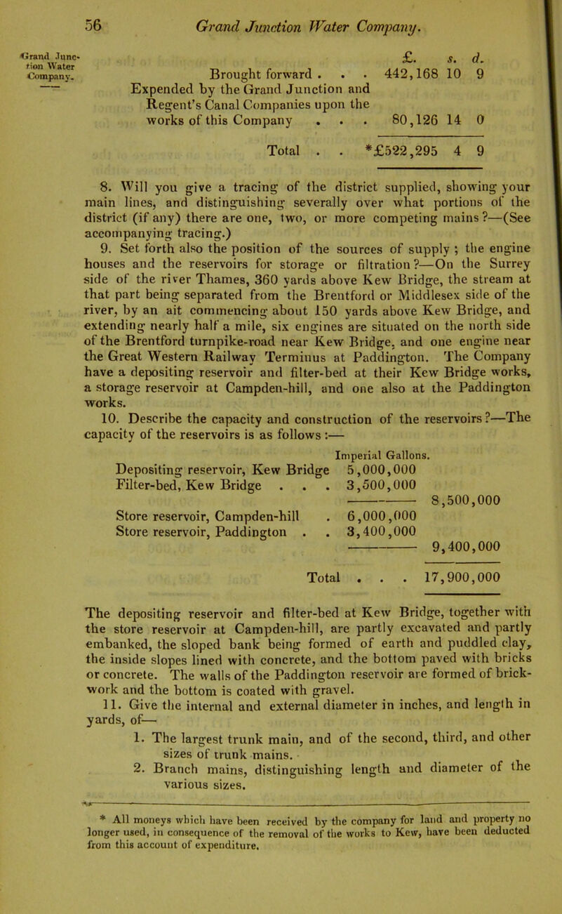 <5 rand .lunc- tion Water Company. Grand Junction Water Company. £. s. d. Brought forward . . . 442,168 10 9 Expended by the Grand Junction and Regent’s Canal Companies upon the works of this Company . . . 80,126 14 0 Total . . *£522,295 4 9 8. Will you give a tracing of the district supplied, showing your main lines, and distinguishing severally over what portions of the district (if any) there are one, two, or more competing mains ?—(See accompanying tracing.) 9. Set forth also the position of the sources of supply ; the engine houses and the reservoirs for storage or filtration?—On the Surrey side of the river Thames, 360 yards above Kew Bridge, the stream at that part being separated from the Brentford or Middlesex side of the river, by an ait commencing about 150 yards above Kew Bridge, and extending nearly half a mile, six engines are situated on the north side of the Brentford turnpike-road near Kew Bridge, and one engine near the Great Western Railway Terminus at Paddington. The Company have a depositing reservoir and filter-bed at their Kew Bridge works, a storage reservoir at Campden-hill, and one also at the Paddington works. 10. Describe the capacity and construction of the reservoirs?—The capacity of the reservoirs is as follows :— Depositing reservoir, Kew Bridge Filter-bed, Kew Bridge Store reservoir, Campden-hill Store reservoir, Paddington . Imperial Gallons. 5.000. 000 3.500.000 ■ 8,500,000 6.000. 000 3.400.000 9,400,000 Total . . . 17,900,000 The depositing reservoir and filter-bed at Kew Bridge, together with the store reservoir at Campden-hill, are partly excavated and partly embanked, the sloped bank being formed of earth and puddled clay, the inside slopes lined with concrete, and the bottom paved with bricks or concrete. The walls of the Paddington reservoir are formed of brick- work and the bottom is coated with gravel. 11. Give the internal and external diameter in inches, and length in yards, of— 1. The largest trunk main, and of the second, third, and other sizes of trunk mains. 2. Branch mains, distinguishing length and diameter of the various sizes. * All moneys which have been received by the company for land and property no longer used, in consequence of the removal of the works to Kew, have been deducted from this account of expenditure.