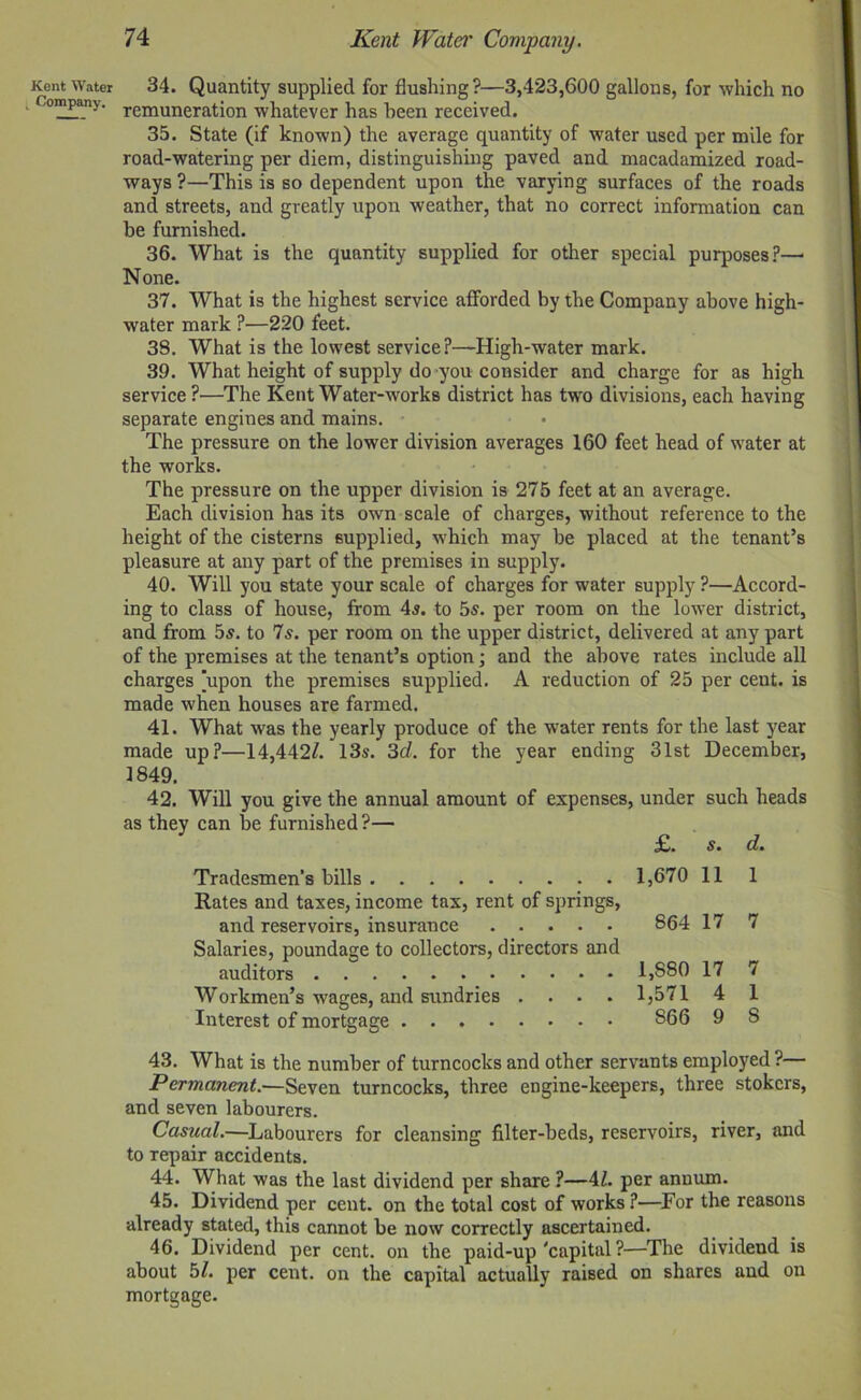 Kent Water Company. 74 Kent Water Company. 34. Quantity supplied for flushing?—3,423,600 gallons, for which no remuneration whatever has been received. 35. State (if known) the average quantity of water used per mile for road-watering per diem, distinguishing paved and macadamized road- ways?—This is so dependent upon the varying surfaces of the roads and streets, and greatly upon weather, that no correct information can be furnished. 36. What is the quantity supplied for other special purposes?—• None. 37. What is the highest service afforded by the Company above high- water mark ?—220 feet. 38. What is the lowest service?—High-water mark. 39. What height of supply do you consider and charge for as high service ?—The Kent Water-works district has two divisions, each having separate engines and mains. The pressure on the lower division averages 160 feet head of water at the works. The pressure on the upper division is 275 feet at an average. Each division has its own scale of charges, without reference to the height of the cisterns supplied, wdiich may be placed at the tenant’s pleasure at any part of the premises in supply. 40. Will you state your scale of charges for water supply ?—Accord- ing to class of house, from 4a. to 5s. per room on the lower district, and from 5s. to 7s. per room on the upper district, delivered at any part of the premises at the tenant’s option; and the above rates include all charges [upon the premises supplied. A reduction of 25 per cent, is made when houses are farmed. 41. What was the yearly produce of the water rents for the last year made up?—14,442/. 13s. 3d. for the year ending 31st December, 1849. 42. Will you give the annual amount of expenses, under such heads as they can be furnished?— £. s. d. Tradesmen’s bills 1,670 11 1 Rates and taxes, income tax, rent of springs, and reservoirs, insurance 864 17 7 Salaries, poundage to collectors, directors and auditors 1,S80 17 7 Workmen’s wages, and sundries .... 1,571 4 1 Interest of mortgage 866 9 8 43. What is the number of turncocks and other servants employed ?— Permanent.—Seven turncocks, three engine-keepers, three stokers, and seven labourers. Casual.—Labourers for cleansing filter-beds, reservoirs, river, and to repair accidents. 44. What was the last dividend per share ?—4/. per annum. 45. Dividend per cent, on the total cost of works ?—For the reasons already stated, this cannot be now correctly ascertained. 46. Dividend per cent, on the paid-up 'capital ?—The dividend is about 5/. per cent, on the capital actually raised on shares and on mortgage.