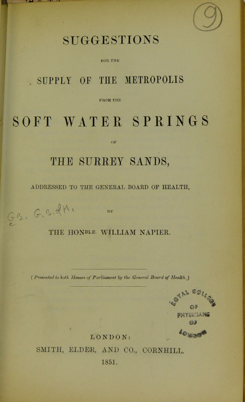 SUGGESTIONS for the SUPPLY OF THE METROPOLIS FROM TIIE SOFT WATER SPRINGS OF THE SURREY SANDS, ADDRESSED TO THE GENERAL BOARD OF HEALTH, G'Y ■ ^ BY THE HONble. WILLIAM NAPIER. ( Presented to both Houses of Parliament by the. General Board of Health.) •g % V 0? # rHT&U:iAM6 0# LONDON: SMITH, ELDER, AND CO., CORN HILL. 1851.