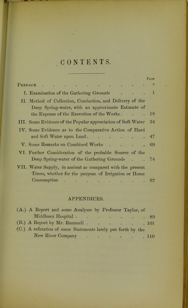 CONTENTS. Preface .......... J. Examination of the Gathering Grounds II. Method of Collection, Conduction, and Delivery of the Deep Spring-water, with an approximate Estimate of the Expense of the Execution of the Works. III. Some Evidence of the Popular appreciation of Soft Water IY. Some Evidence as to the Comparative Action of Hard and Soft Water upon Lead...... V. Some Remarks on Combined Works .... VI. Further Consideration of the probable Source of the Deep Spring-water of the Gathering Grounds VII. Water Supply, in ancient as compared with the present Times, whether for the purpose of Irrigation or Home Consumption APPENDICES. (A.) A Report and some Analyses by Professor Taylor, of Middlesex Hospital ....... (B.) A Report by Mr. Rammell ...... (C.) A refutation of some Statements lately put forth by the New River Company Paoe V 1 18 34 47 69 74 82 89 101 110