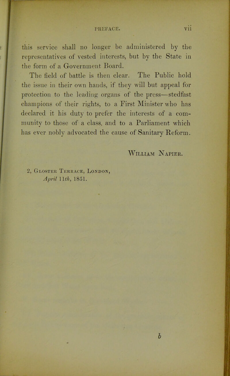 this service shall no longer be administered by the representatives of vested interests, but by the State in the form of a Government Board. The field of battle is then clear. The Public hold the issue in their own hands, if they will but appeal for protection to the leading organs of the press—stedfast champions of their rights, to a First Minister who has declared it his duty to prefer the interests of a com- munity to those of a class, and to a Parliament which has ever nobly advocated the cause of Sanitary Reform. William Napier. 2, Glosteu Terrace, London, April 1 \th, 1851.